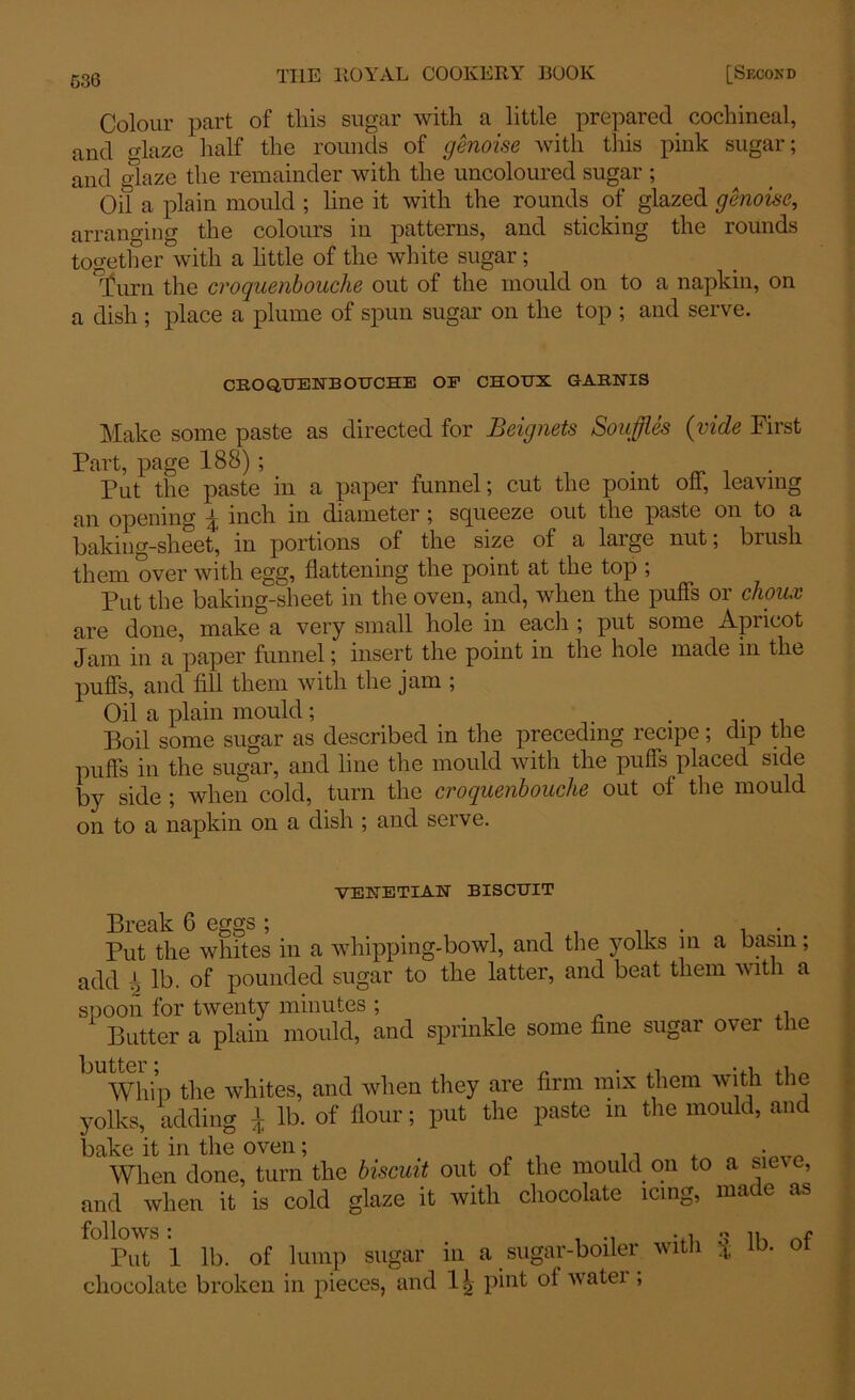 Colour part of tliis sugar with a little prepared cochineal, and glaze half the rounds of genoise with this pink sugar; and glaze the remainder with the uncoloured sugar ; Oil a plain mould ; line it with the rounds of glazed genoise, arranging the colours in patterns, and sticking the rounds together with a little of the white sugar; ”j)urn the croquenbouclie out of the mould on to a napkin, on a dish ; place a plume of spun sugar on the top ; and serve. CRO QUENB OUCHE OP CHOUX GARNIS Make some paste as directed for Beignets Souffles (vide First Part, page 188); ^ . Put the paste in a paper funnel; cut the point oh, leaving an opening 1 inch in diameter ; squeeze out the paste on to a baking-sheet, in portions of the size of a large nut; brush them over with egg, flattening the point at the top ; Put the baking-sheet in the oven, and, when the puffs or choux are done, make a very small hole in each ; put some Apricot Jam in a paper funnel; insert the point in the hole made in the puffs, and fill them with the jam ; Oil a plain mould; . Boil some sugar as described in the preceding recipe; dip the puffs in the sugar, and line the mould with the puffs placed side by side ; when cold, turn the croquenbouche out of the mould on to a napkin on a dish ; and serve. VENETIAN BISCUIT Break 6 eggs ; Put the whites in a whipping-bowl, and the yolks in a basin; add ‘ lb. of pounded sugar to the latter, and beat them with a spoon for twenty minutes ; Butter a plain mould, and sprinkle some fine sugar over the Whip the whites, and when they are firm mix them with the yolks, adding J lb. of flour; put the paste m the mould, and bake it in the oven; , . • __ When done, turn the biscuit out of the mould on to a siev e, and when it is cold glaze it with chocolate icing, made as follows: , .. 1K Put 1 lb. of lump sugar in a sugar-boiler with * ib. ot chocolate broken in pieces, and pint of watei ,