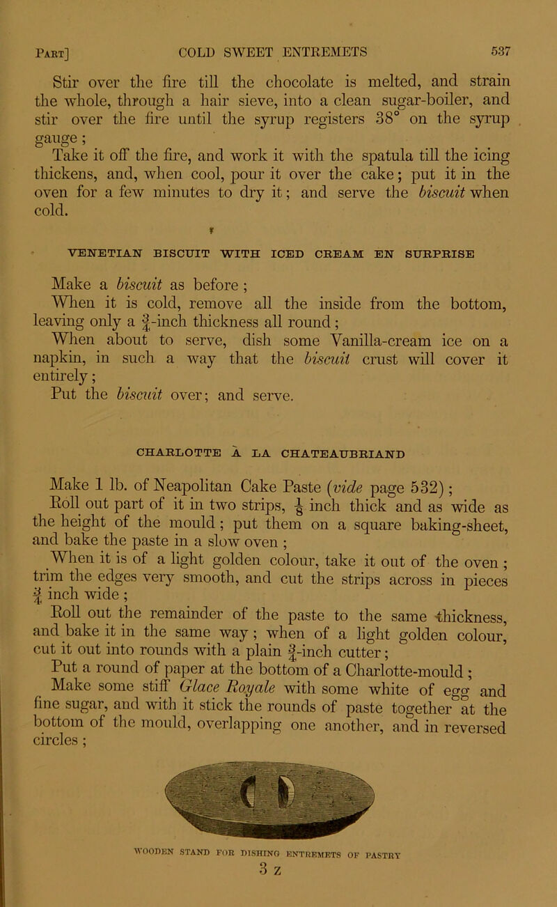 Stir over the fire till the chocolate is melted, and strain the whole, through a hair sieve, into a clean sugar-boiler, and stir over the fire until the syrup registers 38° on the syrup gauge; . Take it off the fire, and work it with the spatula till the icing thickens, and, when cool, pour it over the cake; put it in the oven for a few minutes to dry it; and serve the biscuit when cold. r VENETIAN BISCUIT WITH ICED CREAM EN SURPRISE Make a biscuit as before ; When it is cold, remove all the inside from the bottom, leaving only a |-inch thickness all round; When about to serve, dish some Vanilla-cream ice on a napkin, in such a way that the biscuit crust will cover it entirely; Put the biscuit over; and serve. CHARLOTTE A LA CHATEAUBRIAND Make 1 lb. of Neapolitan Cake Paste (vide page 532); Poll out part of it in two strips, -g inch thick and as wide as the height of the mould ; put them on a square baking-sheet, and bake the paste in a slow oven ; When it is of a light golden colour, take it out of the oven ; trim the edges very smooth, and cut the strips across in pieces % inch wide; Poll out the remainder of the paste to the same thickness, and bake it in the same way; when of a light golden colour, cut it out into rounds with a plain 3-inch cutter; Put a round of paper at the bottom of a Charlotte-mould ; Make some stiff Glace Royale with some white of egg and fine sugar, and with it stick the rounds of paste together at the bottom of the mould, overlapping one another, and in reversed circles ; WOODEN STAND FOR DISHING ENTREMETS OF PASTRY 3 z