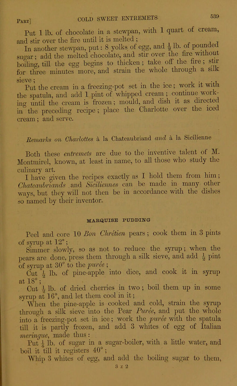 Put 1 lb. of chocolate in a stewpan, with 1 quart of cream, and stir over the fire until it is melted ; In another stewpan, put: 8 yolks of egg, and -2 lb. of pounc ec sugar; add the melted chocolate, and stir over the fire without boiling, till the egg begins to thicken ; take off the fire ; stir for three minutes more, and strain the whole through a silk S16V6 * Put the cream in a freezing-pot set in the ice; work it with the spatula, and add 1 pint of whipped cream; continue work- ing until the cream is frozen; mould, and dish it as directed in the preceding recipe; place the Charlotte over the iced cream; and serve. Remarks on Charlottes a la Chateaubriand ancl a la Sicilienne Both these entremets are due to the inventive talent of M. Montmirel, known, at least in name, to all those who study the culinary art. I have given the recipes exactly as I hold them from him; Chateaubriands and Siciliennes can be made in many other ways, but they will not then be in accordance with the dishes so named by their inventor. marquise pudding Peel and core 10 Bon Chretien pears ; cook them in 3 pints of syrup at 12°; Simmer slowly, so as not to reduce the syrup; when the pears are done, press them through a silk sieve, and add pint of syrup at 30° to the puree ; Cut ^ lb. of pine-apple into dice, and cook it in syrup at 18°; Cut \ lb. of dried cherries in two ; boil them up in some syrup at 16°, and let them cool in it; When the pine-apple is cooked and cold, strain the syrup through a silk sieve into the Pear Puree, and put the whole into a freezing-pot set in ice; work the puree with the spatula till it is partly frozen, and add 3 whites of egg of Italian meringue, made thus : Put { lb. of sugar in a sugar-boiler, with a little water, and boil it till it registers 40°; Whip 3 whites of egg, and add the boiling sugar to them, 3 z 2