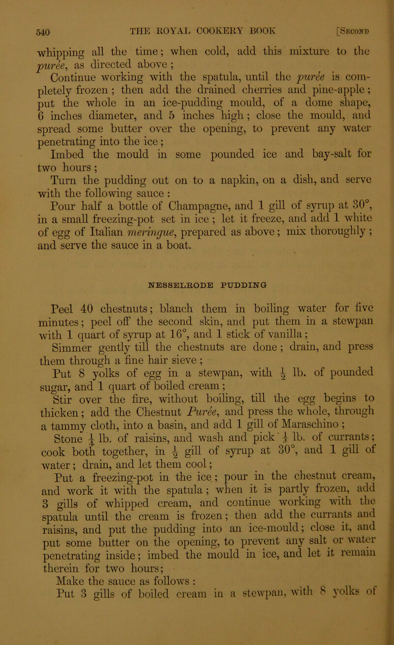 whipping all the time; when cold, add this mixture to the puree, as directed above ; Continue working with the spatula, until the puree is com- pletely frozen ; then add the drained cherries and pine-apple ; put the whole in an ice-pudding mould, of a dome shape, 6 inches diameter, and 5 inches high ; close the moidd, and spread some butter over the opening, to prevent any water penetrating into the ice; Imbed the mould in some pounded ice and bay-salt for two hours ; Turn the pudding out on to a napkin, on a dish, and serve with the following sauce : Pour half a bottle of Champagne, and 1 gill of syrup at 30°, in a small freezing-pot set in ice ; let it freeze, and add 1 white of egg of Italian meringue, prepared as above; mix thoroughly ; and serve the sauce in a boat. NESSELRODE PUDDING Peel 40 chestnuts; blanch them in boiling water for five minutes; peel off the second skin, and put them in a stewpan with 1 quart of syrup at 16°, and 1 stick of vanilla; Simmer gently till the chestnuts are done ; drain, and press them through a fine hair sieve ; Put 8 yolks of egg in a stewpan, with \ lb. of pounded sugar, and 1 quart of boiled cream; Stir over the fire, without boiling, till the egg begins to thicken; add the Chestnut Puree, and press the whole, through a tammy cloth, into a basin, and add 1 gill of Maraschino ; Stone \ lb. of raisins, and wash and pick | lb. of currants; cook both together, in gill of syrup at 30°, and 1 gill of water; drain, and let them cool; Put a freezing-pot in the ice; pour in the chestnut cream, and work it with the spatula ; when it is partly frozen, add 3 gills of whipped cream, and continue working with the spatula until the cream is frozen; then add the currants and raisins, and put the pudding into an ice-mould; close it, and put some butter on the opening, to prevent any salt or water penetrating inside; imbed the mould in ice, and let it remain therein for two hours; Make the sauce as follows : Put 3 gills of boiled cream in a stewpan, with 8 yolks of