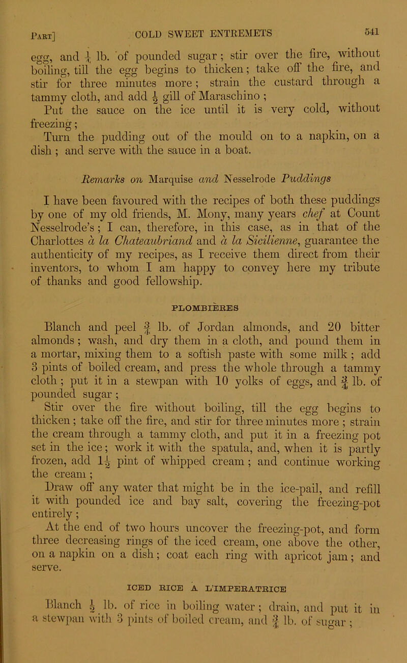egg, and \ lb. of pounded sugar; stir over the fire, without boiling, till the egg begins to thicken; take off the fire, and stir for three minutes more; strain the custard through a tammy cloth, and add \ gill of Maraschino ; Put the sauce on the ice until it is very cold, without freezing; Turn the pudding out of the mould on to a napkin, on a dish ; and serve with the sauce in a boat. Remarks on Marquise and Nesselrode Puddings I have been favoured with the recipes of both these puddings by one of my old friends, M. Mony, many years chef at Count Nesselrode’s ; I can, therefore, in this case, as in that of the Charlottes a la Chateaubriand and a la Sicilienne, guarantee the authenticity of my recipes, as I receive them direct from their inventors, to whom I am happy to convey here my tribute of thanks and good fellowship. PLOMBIERES Blanch and peel £ lb. of Jordan almonds, and 20 bitter almonds ; wash, and dry them in a cloth, and pound them in a mortar, mixing them to a softish paste with some milk ; add 3 pints of boiled cream, and press the whole through a tammy cloth ; put it in a stewpan with 10 yolks of eggs, and ^ lb. of pounded sugar; Stir over the fire without boiling, till the egg begins to thicken; take off the fire, and stir for three minutes more ; strain the cream through a tammy cloth, and put it in a freezing pot set in the ice; work it with the spatula, and, when it is partly frozen, add 1^ pint of whipped cream ; and continue working the cream ; Draw off any water that might be in the ice-pail, and refill it with pounded ice and bay salt, covering the freezing-pot entirely; At the end of two hours uncover the freezing-pot, and form three decreasing rings of the iced cream, one above the other, on a napkin on a dish; coat each ring with apricot jam; and serve. ICED RICE A L’IMPERATRICE Blanch | lb. of rice in boiling water ; drain, and put it in a stewpan with 3 pints of boiled cream, and J lb. of sugar;