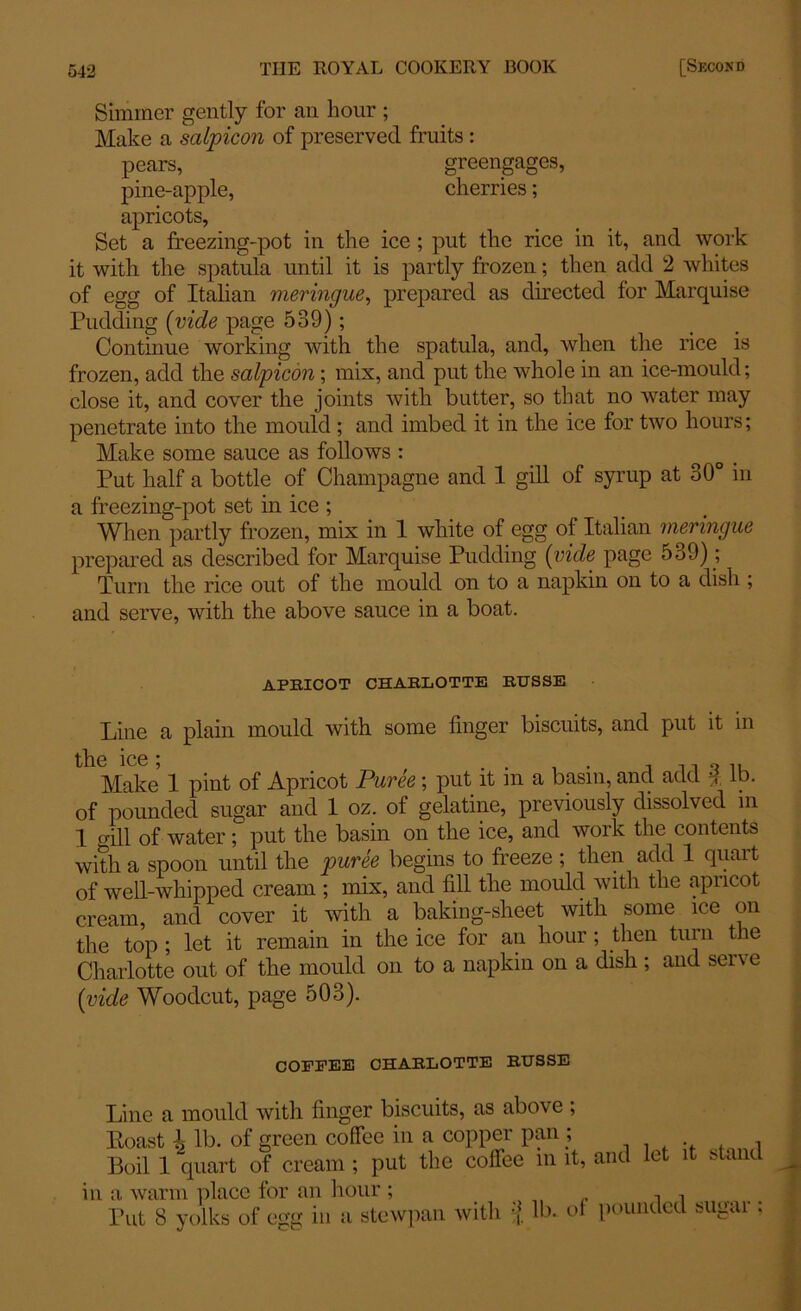 Simmer gently for an hour ; Make a salpicon of preserved fruits : pears, greengages, pine-apple, cherries; apricots, Set a freezing-pot in the ice ; put the rice in it, and work it with the spatula until it is partly frozen; then add 2 whites of egg of Italian meringue, prepared as directed for Marquise Pudding (vide page 539); Continue working with the spatula, and, when the rice is frozen, add the salpicon; mix, and put the whole in an ice-mould; close it, and cover the joints with butter, so that no water may penetrate into the mould; and imbed it in the ice for two hours; Make some sauce as follows : Put half a bottle of Champagne and 1 gill of syrup at 30° in a freezing-pot set in ice ; When partly frozen, mix in 1 white of egg of Italian meringue prepared as described for Marquise Pudding (vide page 5o9); Turn the rice out of the mould on to a napkin on to a dish ; and serve, with the above sauce in a boat. apricot charlotte rtjsse Line a plain mould with some linger biscuits, and put it in the ice * Make 1 pint of Apricot Puree; put it in a basin, and add £ lb. of pounded sugar and 1 oz. of gelatine, previously dissolved in I mil of water; put the basin on the ice, and work the contents with a spoon until the puree begins to freeze ; then add 1 quart of well-whipped cream ; mix, and fill the mould with the apricot cream, and cover it with a baking-sheet with some ice on the top ; let it remain in the ice for an hour ; then turn the Charlotte out of the mould on to a napkin on a dish ; and serve (vide Woodcut, page 503). COFFEE CHARLOTTE RTJSSE Line a mould with finger biscuits, as above ; Koast l lb. of green coffee in a copper pan ; . 1 Boil 1 quart of cream ; put the coffee in it, and let it stand in a warm place for an hour; „ Put 8 yolks of egg in a stewpan with •(. lb. of pounded sugar: