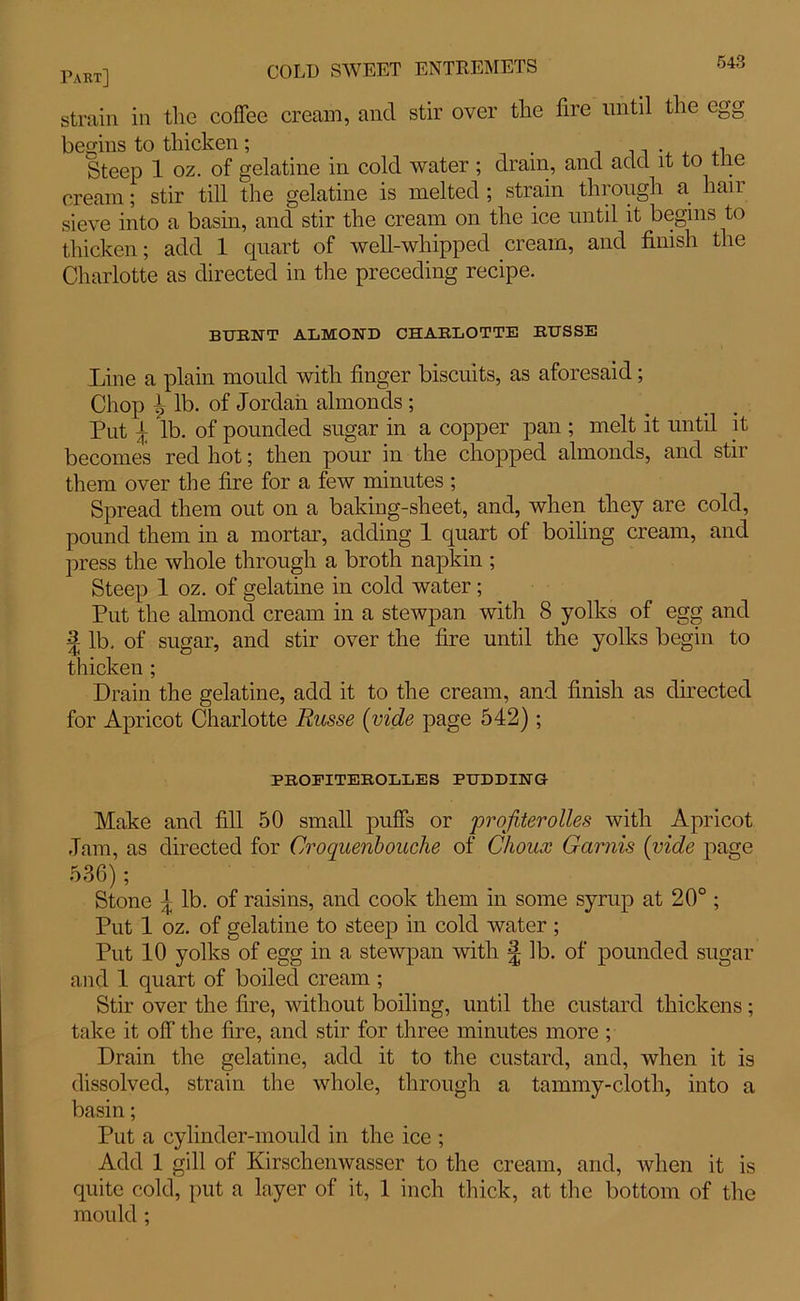 643 strain in the coffee cream, and stir over the fire until the egg begins to thicken; Steep 1 oz. of gelatine in cold water ; dram, and add it to tne cream; stir till the gelatine is melted ; strain through a han sieve into a basin, and stir the cream on the ice until it begins to thicken; add 1 quart of well-whipped cream, and finish the Charlotte as directed in the preceding recipe. bueit almond charlotte russe Line a plain mould with finger biscuits, as aforesaid; Chop l lb. of Jordan almonds ; Put \ lb. of pounded sugar in a copper pan ; melt it until it becomes red hot; then pour in the chopped almonds, and stir them over the fire for a few minutes ; Spread them out on a baking-sheet, and, when they are cold, pound them in a mortar, adding 1 quart of boiling cream, and press the whole through a broth napkin ; Steep 1 oz. of gelatine in cold water; Put the almond cream in a stewpan with 8 yolks of egg and | lb. of sugar, and stir over the fire until the yolks begin to thicken ; Drain the gelatine, add it to the cream, and finish as directed for Apricot Charlotte Russe (vide page 542); PROFITEROLLES PUDDING Make and fill 50 small puffs or profiterolles with Apricot Jam, as directed for Croquenbouche of Choux Garnis (vide page 536); Stone \ lb. of raisins, and cook them in some syrup at 20° ; Put 1 oz. of gelatine to steep in cold water ; Put 10 yolks of egg in a stewpan with £ lb. of pounded sugar and 1 quart of boiled cream ; Stir over the fire, without boiling, until the custard thickens; take it off the fire, and stir for three minutes more ; Drain the gelatine, add it to the custard, and, when it is dissolved, strain the whole, through a tammy-cloth, into a basin; Put a cylinder-mould in the ice ; Add 1 gill of Kirschenwasscr to the cream, and, when it is quite cold, put a layer of it, 1 inch thick, at the bottom of the mould ;