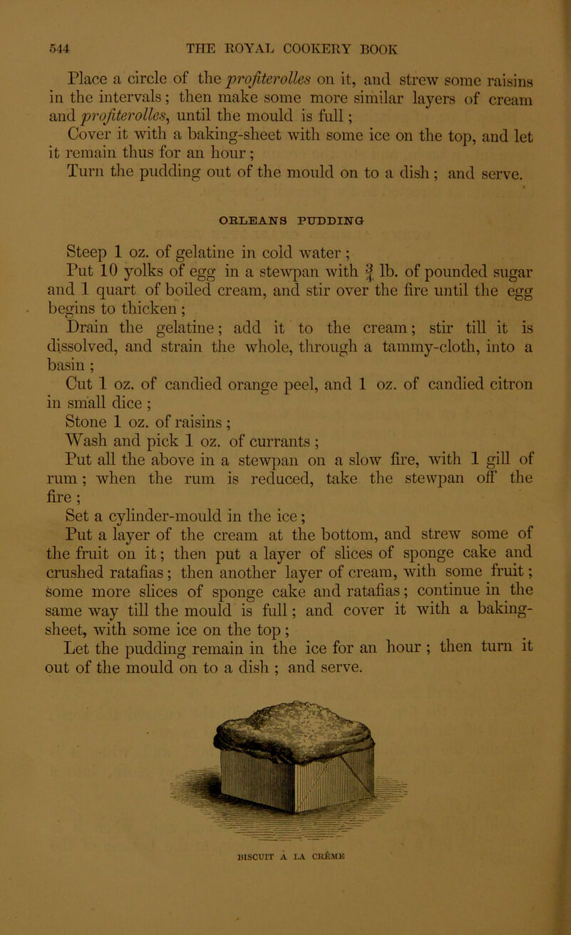 Place a circle of the profiterolles on it, and strew some raisins in the intervals; then make some more similar layers of cream and profiterolles, until the mould is full; Cover it with a baking-sheet with some ice on the top, and let it remain thus for an hour; Turn the pudding out of the mould on to a dish; and serve. OBLEANS PUDDING Steep 1 oz. of gelatine in cold water ; Put 10 yolks of egg in a stewpan with f lb. of pounded sugar and 1 quart of boiled cream, and stir over the fire until the egg begins to thicken; Drain the gelatine; add it to the cream; stir till it is dissolved, and strain the whole, through a tannny-cloth, into a basin ; Cut 1 oz. of candied orange peel, and 1 oz. of candied citron in small dice ; Stone 1 oz. of raisins ; Wash and pick 1 oz. of currants ; Put all the above in a stewpan on a slow fire, with 1 gill of rum; when the rum is reduced, take the stewpan off the fire ; Set a cylinder-mould in the ice; Put a layer of the cream at the bottom, and strew some of the fruit on it; then put a layer of slices of sponge cake and crushed ratafias; then another layer of cream, with some fruit; some more slices of sponge cake and ratafias; continue in the same way till the mould is full; and cover it with a baking- sheet, with some ice on the top ; Let the pudding remain in the ice for an hour ; then turn it out of the mould on to a dish ; and serve. BISCUIT A LA CREME