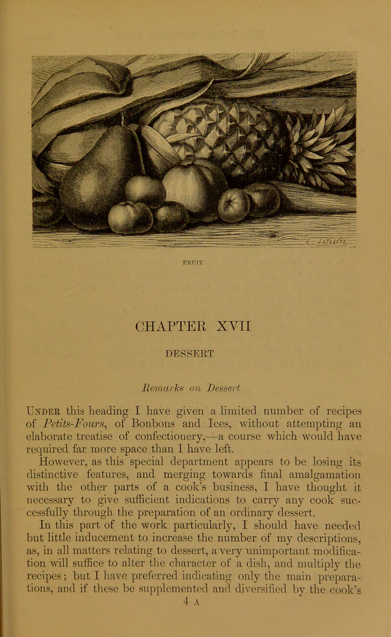 FBTJIT CHAPTER XVII DESSERT Remarks on Dessert Under this heading I have given a limited number of recipes of Petits-Fours, of Bonbons and Ices, without attempting an elaborate treatise of confectionery,—a course which would have required far more space than I have left. However, as this special department appears to be losing its distinctive features, and merging towards final amalgamation with the other parts of a cook’s business, I have thought it necessary to give sufficient indications to carry any cook suc- cessfully through the preparation of an ordinary dessert. In this part of the work particularly, I should have needed but little inducement to increase the number of my descriptions, as, in all matters relating to dessert, a very unimportant modifica- tion will suffice to alter the character of a dish, and multiply the recipes; but I have preferred indicating only the main prepara- tions, and if these be supplemented and diversified by the cook’s