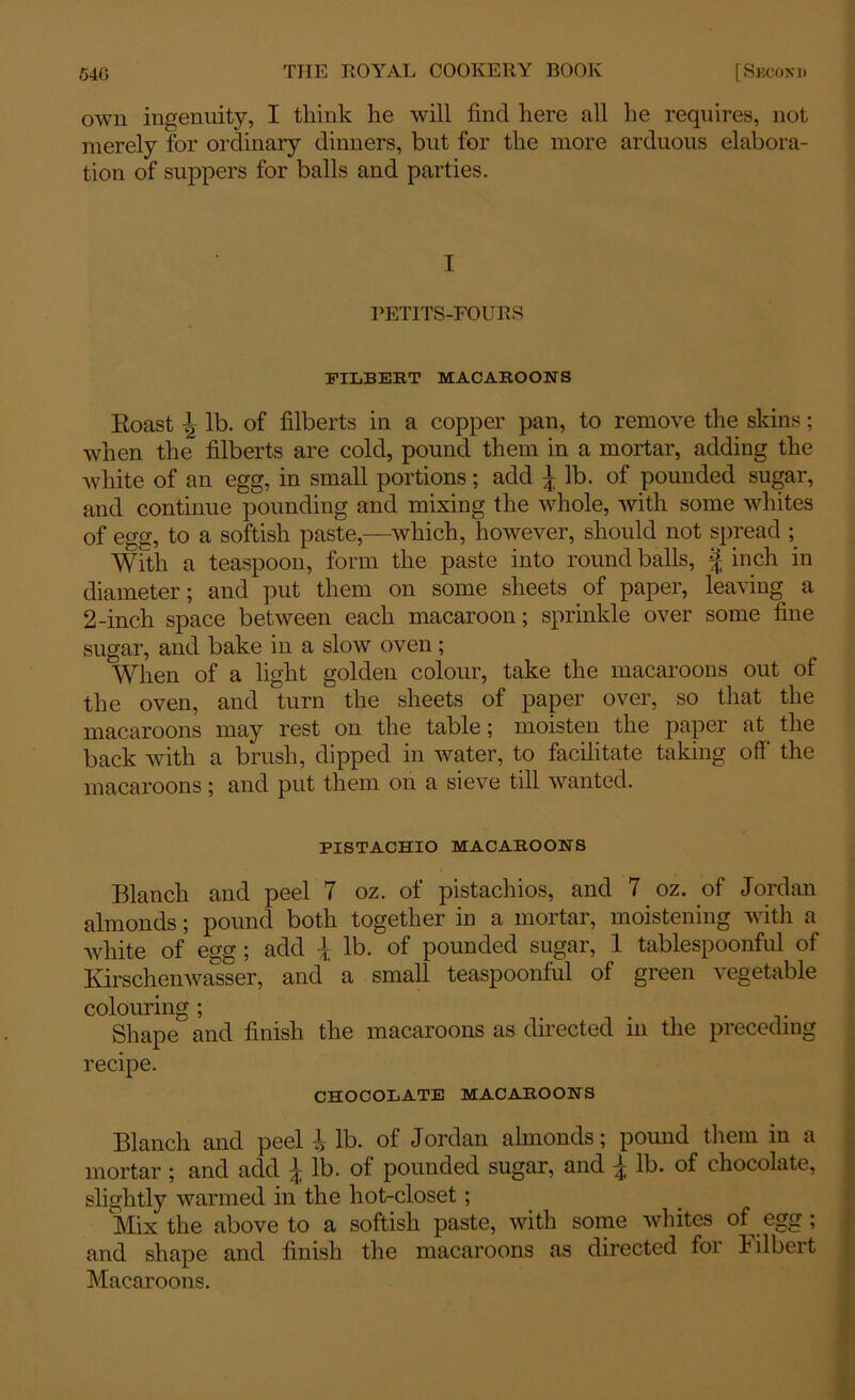 own ingenuity, I tliink he will find here all he requires, not merely for ordinary dinners, but for the more arduous elabora- tion of suppers for balls and parties. I PETITS-FOURS FILBERT MACAROONS Eoast \ lb. of filberts in a copper pan, to remove the skins; when the filberts are cold, pound them in a mortar, adding the white of an egg, in small portions; add ^ lb. of pounded sugar, and continue pounding and mixing the whole, with some whites of egg, to a sottish paste,—which, however, should not spread ; With a teaspoon, form the paste into round balls, | inch in diameter; and put them on some sheets of paper, leaving a 2-inch space between each macaroon; sprinkle over some fine sugar, and bake in a slow oven ; When of a light golden colour, take the macaroons out of the oven, and turn the sheets of paper over, so that the macaroons may rest on the table; moisten the paper at. the back with a brush, dipped in water, to facilitate taking off' the macaroons; and put them on a sieve till wanted. PISTACHIO MACAROONS Blanch and peel 7 oz. of pistachios, and 7 oz. of Jordan almonds; pound both together in a mortar, moistening with a white of egg; add \ lb. of pounded sugar, 1 tablespoonful of Kirschenwasser, and a small teaspoonful of green vegetable colouring; Shape and finish the macaroons as directed in the preceding recipe. CHOCOLATE MACAROONS Blanch and peel i lb. of Jordan almonds; pound them in a mortar ; and add ^ lb. of pounded sugar, and ^ lb. of chocolate, slightly warmed in the hot-closet; Mix the above to a sottish paste, with some whites of egg ; and shape and finish the macaroons as directed for Filbert Macaroons.
