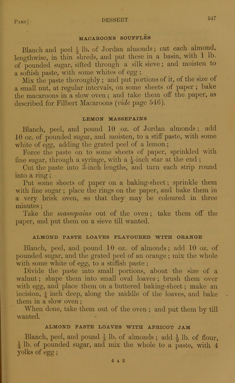 MACAROONS SOUFFLES Blanch, and peel lb. ol Jordan almonds; cut each almond, lengthwise, in thin shreds, and put these in a basin, with 1 lb. of pounded sugar, sifted through a silk sieve; and moisten to a softish paste, with some whites of egg ; Mix the paste thoroughly ; and put portions of it, of the size of a small nut, at regular intervals, on some sheets of paper ; bake the macaroons in a slow oven; and take them off the paper, as described for Filbert Macaroons (vide page 546). LEMON MAS SEP AIN S Blanch, peel, and pound 10 oz. of Jordan almonds; add 10 oz. of pounded sugar, and moisten, to a stiff paste, with some white of egg, adding the grated peel of a lemon ; Force the paste on to some sheets of paper, sprinkled with fine sugar, through a syringe, with a ^-inch star at the end ; Cut the paste into 3-inch lengths, and turn each strip round into a ring; Put some sheets of paper on a baking-sheet; sprinkle them with fine sugar ; place the rings on the paper, and bake them in a very brisk oven, so that they may be coloured in three minutes ; Take the massepains out of the oven; take them off the paper, and put them on a sieve till wanted. ALMOND PASTE LOAVES FLAVOURED WITH ORANGE Blanch, peel, and pound 10 oz. of almonds; add 10 oz. of pounded sugar, and the grated peel of an orange; mix the whole with some white of egg, to a stiffish paste ; Divide the paste into small portions, about the size of a walnut; shape them into small oval loaves ; brush them over with egg, and place them on a buttered baking-sheet; make an incision, \ inch deep, along the middle of the loaves, and bake them in a slow oven ; When done, take them out of the oven ; and put them by till wanted. ALMOND PASTE LOAVES WITH APRICOT JAM Blanch, peel, and pound ^ lb. of almonds ; add l lb. of flour, \ lb. of pounded sugar, and mix the whole to a paste, with 4 yolks of egg; 4 A 2