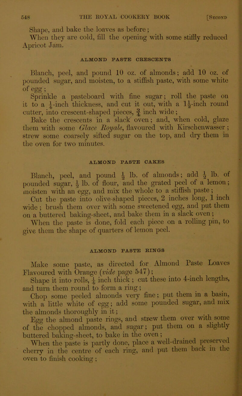 Shape, and bake the loaves as before; When they are cold, fill the opening with some stiffly reduced Apricot Jam. ALMOND PASTE CRESCENTS Blanch, peel, and pound 10 oz. of almonds; add 10 oz. of pounded sugar, and moisten, to a stiffish paste, with some white of egg ; Sprinkle a pasteboard with fine sugar; roll the paste on it to a 5-inch thickness, and cut it out, with a 11,-inch round cutter, into crescent-shaped pieces, £ inch wide; Bake the crescents in a slack oven; and, when cold, glaze them with some Glace Royale, flavoured with Kirschenwasser ; strew some coarsely sifted sugar on the top, and dry them in the oven for two minutes. ALMOND PASTE CAKES Blanch, peel, and pound ^ lb. of almonds; add 1 lb. of pounded sugar, ^ lb. of flour, and the grated peel of a lemon; moisten with an egg, and mix the whole to a stiffish paste; Cut the paste into olive-shaped pieces, 2 inches long, 1 inch wide ; brush them over with some sweetened egg, and put them on a buttered baking-sheet, and bake them in a slack oven; When the paste is done, fold each piece on a rolling pin, to give them the shape of quarters of lemon peel. ALMOND PASTE RINGS Make some paste, as directed for Almond Paste Loaves Flavoured with Orange (vide page 547); Shape it into rolls, 5 inch thick ; cut these into 4-inch lengths, and turn them round to form a ring; Chop some peeled almonds very fine; put them in a basin, with a little white of egg; add some pounded sugar, and mix the almonds thoroughly in it; Egg the almond paste rings, and strew them over with some of the chopped almonds, and sugar; put them on a slightly buttered baking-sheet, to bake in the oven; When the paste is partly done, place a well-drained prcscn ed cherry in the centre of each ring, and put them back in the oven to finish cooking :