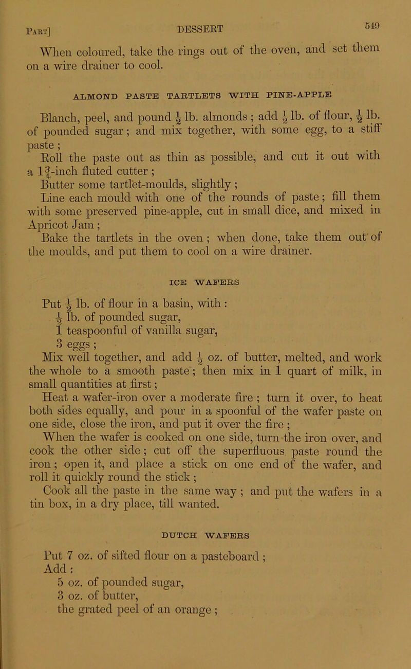 When coloured, take the rings out of the oven, and set them on a wire drainer to cool. ALMOND PASTE TARTLETS WITH PINE-APPLE Blanch, peel, and pound \ lb. almonds ; add ^ lb. of flour, \ lb. of pounded sugar; and mix together, with some egg, to a stiff paste ; Boll the paste out as thin as possible, and cut it out with a lf-inch fluted cutter ; Butter some tartlet-moulds, slightly ; Line each mould with one of the rounds of paste; fill them with some preserved pine-apple, cut in small dice, and mixed in Apricot Jam; Bake the tartlets in the oven ; when done, take them out' of the moulds, and put them to cool on a wire drainer. ICE WAFERS Put l lb. of flour in a basin, with : T lb. of pounded sugar, 1 teaspoonful of vanilla sugar, 3 eggs; Mix well together, and add ^ oz. of butter, melted, and work the whole to a smooth paste; then mix iu 1 quart of milk, in small quantities at first; Heat a wafer-iron over a moderate fire ; turn it over, to heat both sides equally, and pour in a spoonful of the wafer paste on one side, close the iron, and put it over the fire ; When the wafer is cooked on one side, turn the iron over, and cook the other side ; cut off the superfluous paste round the iron; open it, and place a stick on one end of the wafer, and roll it quickly round the stick; Cook all the paste in the same way ; and put the wafers in a tin box, in a dry place, till wanted. DUTCH WAFERS Put 7 oz. of sifted flour on a pasteboard ; Add: 5 oz. of pounded sugar, 3 oz. of butter, the grated peel of an orange ;