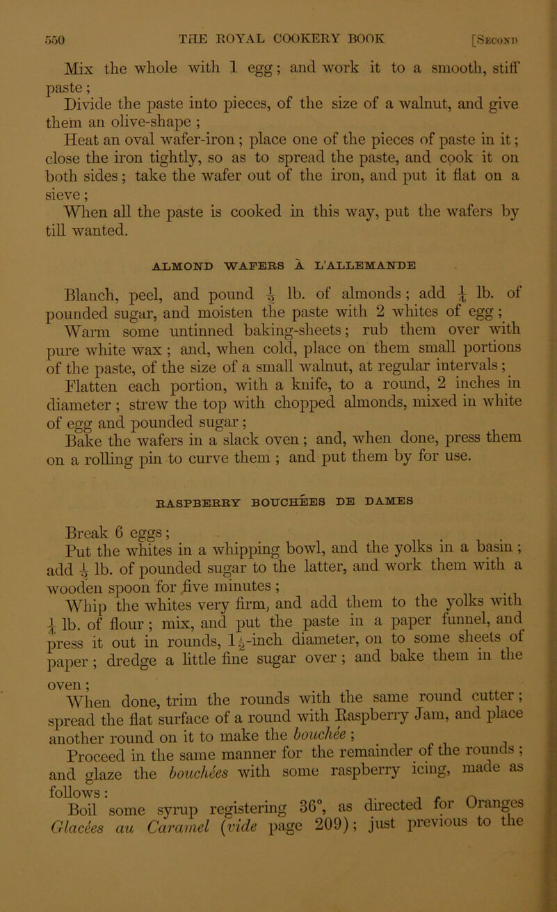 Mix the whole with 1 egg; and work it to a smooth, stiff' paste; Divide the paste into pieces, of the size of a walnut, and give them an olive-shape ; Heat an oval wafer-iron ; place one of the pieces of paste in it; close the iron tightly, so as to spread the paste, and cook it on both sides; take the wafer out of the iron, and put it fiat on a sieve; When all the paste is cooked in this way, put the wafers by till wanted. ALMOND WAFERS A L’ALLEMANDE Blanch, peel, and pound -i lb. of almonds; add ^ lb. of pounded sugar, and moisten the paste with 2 whites of egg; Warm some untinned baking-sheets; rub them over with pure white wax ; and, when cold, place on them small portions of the paste, of the size of a small walnut, at regular intervals; Flatten each portion, with a knife, to a round, 2 inches in diameter ; strew the top with chopped almonds, mixed in white of egg and pounded sugar ; Bake the wafers in a slack oven; and, when done, press them on a rolling pin to curve them ; and put them by for use. RASPBERRY BOTTCHEES DE DAMES Break 6 eggs; Put the whites in a whipping bowl, and the yolks in a basin ; add -h lb. of pounded sugar to the latter, and work them with a wooden spoon for five minutes ; Whip the whites very firm, and add them to the yolks with \ lb. of flour ; mix, and put the paste in a paper funnel, and press it out in rounds, l^-inch diameter, on to some sheets of paper ; dredge a little fine sugar over ; and bake them in the oven * When done, trim the rounds with the same round cutter; spread the flat surface of a round with Raspberry Jam, and place another round on it to make the bouchee ; Proceed in the same manner for the remainder of the rounds ; and glaze the bouchees with some raspberry icing, made as follows: * r\ Boil some syrup registering 36°, as dmected foi Changes Glacees au Caramel (vide page 209); just previous to tie
