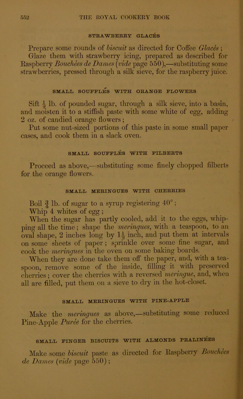 STRAWBERRY GLACES Prepare some rounds of biscuit as directed for Coffee Glaces ; Glaze them with strawberry icing, prepared as described for Raspberry Bouchees de Dames (vide page 550),—substituting some strawberries, pressed through a silk sieve, for the raspberry juice. SMALL SOUFFLES WITH ORANGE FLOWERS Sift J> lb. of pounded sugar, through a silk sieve, into a basin, and moisten it to a stiffish paste with some white of egg, adding 2 oz. of candied orange flowers; Put some nut-sized portions of this paste in some small paper cases, and cook them in a slack oven. SMALL SOUFFLES WITH FILBERTS Proceed as above,—substituting some finely chopped filberts for the orange flowers. SMALL MERINGUES WITH CHERRIES Boil | lb. of sugar to a syrup registering 40°; Whip 4 whites of egg ; When the sugar has partly cooled, add it to the eggs, whip- ping all the time; shape the meringues, with a teaspoon, to an oval shape, 2 inches long by inch, and put them at intervals on some sheets of paper ; sprinkle over some fine sugar, and cook the meringues in the oven on some baking boards. When they are done take them off the paper, and, with a tea- spoon, remove some of the inside, filling it with preserved cherries ; cover the cherries with a reversed meringue, and, when all are filled, put them on a sieve to dry in the hot-closet. SMALL MERINGUES WITH PINE-APPLE Make the meringues as above,—substituting some reduced Pine-Apple Puree for the cherries. SMALL FINGER BISCUITS WITH ALMONDS PRALINEES Make some biscuit paste as directed for Raspberry Bouchees de Dames (vide page 550);