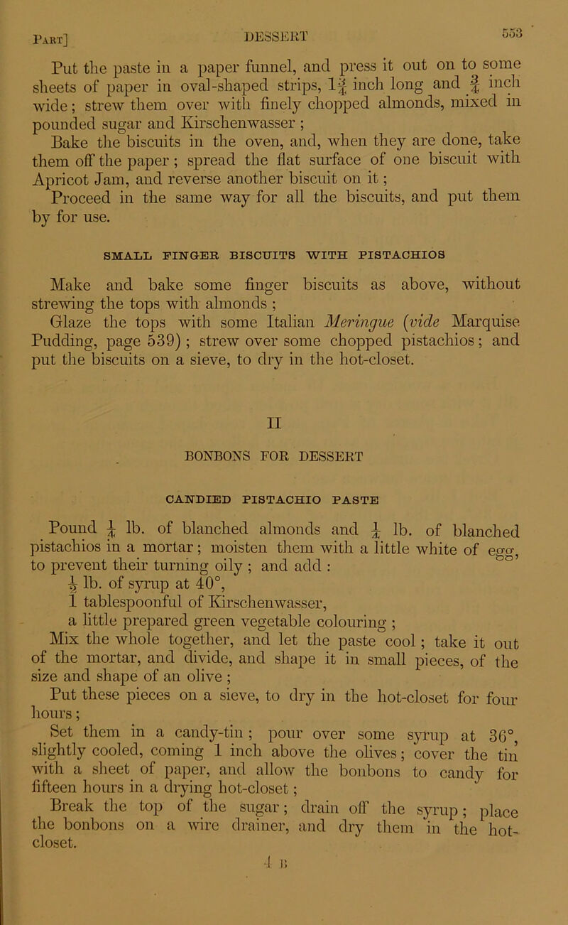 Put the paste in a paper funnel, and press it out on to some sheets of paper in oval-shaped strips, inch long and f inch wide; strew them over with finely chopped almonds, mixed in pounded sugar and Kirschenwasser ; Bake the biscuits in the oven, and, when they are done, take them off the paper; spread the fiat surface of one biscuit with Apricot Jam, and reverse another biscuit on it; Proceed in the same way for all the biscuits, and put them by for use. SMALL FINGER BISCUITS WITH PISTACHIOS Make and bake some finger biscuits as above, without strewing the tops with almonds ; Glaze the tops with some Italian Meringue (vide Marquise Pudding, page 539); strew over some chopped pistachios; and put the biscuits on a sieve, to dry in the hot-closet. II BONBONS FOR DESSERT CANDIED PISTACHIO PASTE Pound ^ lb. of blanched almonds and \ lb. of blanched pistachios in a mortar; moisten them with a little white of ego-, to prevent their turning oily ; and add : \ lb. of syrup at 40°, 1 tablespoonful of Kirschenwasser, a little prepared green vegetable colouring ; Mix the whole together, and let the paste cool; take it out of the mortar, and divide, and shape it in small pieces, of the size and shape of an olive ; Put these pieces on a sieve, to dry in the hot-closet for four hours; Set them in a candy-tin ; pour over some syrup at 36° slightly cooled, coming 1 inch above the olives; cover the tin with a sheet of paper, and allow the bonbons to candy for fifteen hours in a drying hot-closet; Break the top of the sugar; drain oil the syrup; place the bonbons on a wire drainer, and dry them in the hot- closet.