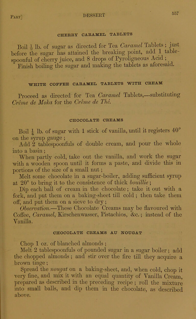 CHERRY CARAMEL TABLETS Boil I, lb. of sugar as directed for Tea Caramel Tablets ; just before the sugar has attained the breaking point, add 1 table- spoonful of cherry juice, and 8 drops of Pyroligneous Acid ;. Finish boiling the sugar and making the tablets as aforesaid. WHITE COFEEE CARAMEL TABLETS WITH CREAM Proceed as directed for Tea Caramel Tablets,—substituting Creme de Moka for the Creme de The. CHOCOLATE CREAMS Boil ]; lb. of sugar with 1 stick of vanilla, until it registers 40° on the syrup gauge ; Add 2 tablespoonfuls of double cream, and pour the whole into a basin; When partly cold, take out the vanilla, and work the sugar with a wooden spoon until it forms a paste, and divide this in portions of the size of a small nut; Melt some chocolate in a sugar-boiler, adding sufficient syrup at 20° to bring it to the consistence of thick houillie ; Dip each ball of cream in the chocolate; take it out with a fork, and put them on a baking-sheet till cold ; then take them off, and put them on a sieve to dry; Observation.—These Chocolate Creams may be flavoured with Coffee, Caramel, Kirschenwasser, Pistachios, &c.; instead of the Vanilla. CHOCOLATE CREAMS AH NOUGAT Chop 1 oz. of blanched almonds ; Melt 2 tablespoonfuls of pounded sugar in a sugar boiler; add the chopped almonds ; and stir over the fire till they acquire a brown tinge; Spread the nougat on a baking-sheet, and, when cold, chop it very fine, and mix it with an equal quantity of Vanilla Cream, prepared as described in the preceding recipe ; roll the mixture into small balls, and dip them in the chocolate, as described above.