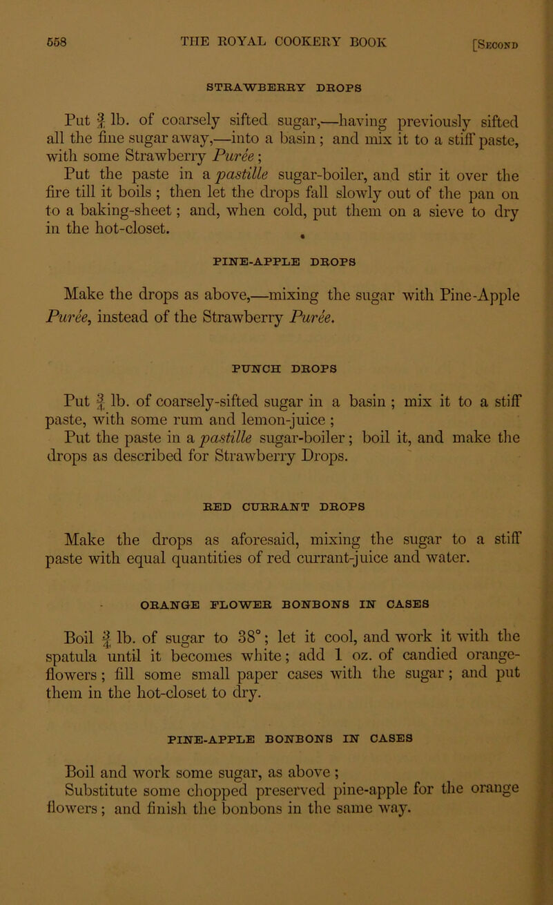 STRAWBERRY DROPS Put | lb. of coarsely sifted sugar,—having previously sifted all the fine sugar away,—into a basin; and mix it to a stiff paste, witli some Strawberry Puree; Put the paste in a pastille sugar-boiler, and stir it over the fire till it boils ; then let the drops fall slowly out of the pan on to a baking-sheet; and, when cold, put them on a sieve to dry in the hot-closet. PINE-APPLE DROPS Make the drops as above,—mixing the sugar with Pine-Apple Puree, instead of the Strawberry Puree. PUNCH DROPS Put | lb. of coarsely-sifted sugar in a basin ; mix it to a stiff paste, with some rum and lemon-juice ; Put the paste in a pastille sugar-boiler; boil it, and make the drops as described for Strawberry Drops. RED CURRANT DROPS Make the drops as aforesaid, mixing the sugar to a stiff paste with equal quantities of red currant-juice and water. ORANGE FLOWER BONBONS IN CASES Boil I lb. of sugar to 38°; let it cool, and work it with the spatula until it becomes white; add 1 oz. of candied orange- flowers ; fill some small paper cases with the sugar; and put them in the hot-closet to dry. PINE-APPLE BONBONS IN CASES Boil and work some sugar, as above; Substitute some chopped preserved pine-apple for the orange flowers; and finish the bonbons in the same way.