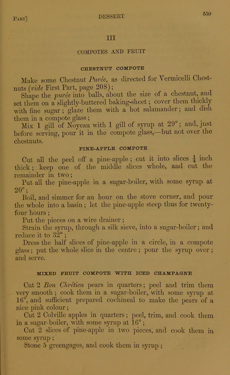 III COMPOTES AND FRUIT CHESTNUT COMPOTE Make some Chestnut Puree, as directed for Vermicelli Chest- nuts (vide First Part, page 208); Shape the puree into balls, about the size of a chestnut, and set them on a slightly-buttered baking-sheet; cover them thickly with fine sugar ; glaze them with a hot salamander; and dish them in a compote glass; Mix 1 gill of Noyeau with 1 gill of syrup at 29°; and, just before serving, pour it in the compote glass,—but not over the chestnuts. PINE-APPLE COMPOTE Cut all the peel off a pine-apple ; cut it into slices J inch thick; keep one of the middle slices whole, and cut the remainder in two; Put all the pine-apple in a sugar-boiler, with some syrup at 20°; Boil, and simmer for an hour on the stove corner, and pour the whole into a basin; let the pine-apple steep thus for twenty- four hours ; Put the pieces on a wire drainer ; Strain the syrup, through a silk sieve, into a sugar-boiler; and reduce it to 32° ; Dress the half slices of pine-apple in a circle, in a compote glass; put the whole slice in the centre ; pour the syrup over ; and serve. MIXED FRUIT COMPOTE WITH ICED CHAMPAGNE Cut 2 Bon Chretien pears in quarters; peel and trim them very smooth ; cook them in a sugar-boiler, with some syrup at 16°, and sufficient prepared cochineal to make the pears of a nice pink colour; Cut 2 Colville apples in quarters; peel, trim, and cook them in a sugar-boiler, with some syrup at 16°; Cut 2 slices of pine-apple in two pieces, and cook them in some syrup ; Stone 5 greengages, and cook them in syrup ;
