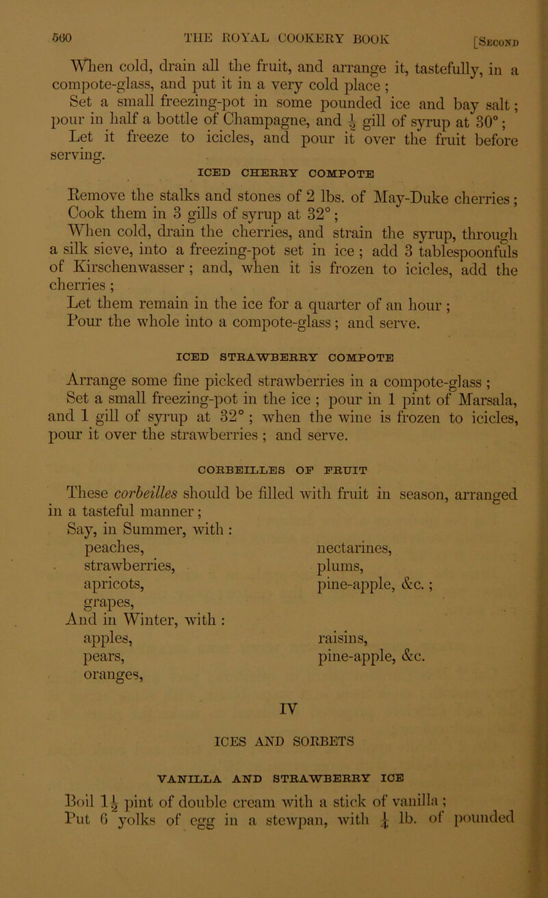 5(30 THE ROYAL COOKERY BOOK [Second When cold, drain all the fruit, and arrange it, tastefully, in a compote-glass, and put it in a very cold place ; Set a small freezing-pot in some pounded ice and bay salt; pour in half a bottle of Champagne, and gill of syrup at 30°; Let it freeze to icicles, and pour it over the fruit before serving. ICED CHERRY COMPOTE Remove the stalks and stones of 2 lbs. of May-Duke cherries; Cook them in 3 gills of syrup at 32°; When cold, drain the cherries, and strain the syrup, through a silk sieve, into a freezing-pot set in ice ; add 3 tablespoonfuls of Kirschenwasser ; and, when it is frozen to icicles, add the cherries ; Let them remain in the ice for a quarter of an hour ; Pour the whole into a compote-glass; and serve. ICED STRAWBERRY COMPOTE Arrange some fine picked strawberries in a compote-glass ; Set a small freezing-pot in the ice ; pour in 1 pint of Marsala, and 1 gill of syrup at 32° ; when the wine is frozen to icicles, pour it over the strawberries ; and serve. CORBEILLES OP FRUIT These corbeilles should be filled with fruit in season, arranged in a tasteful manner; Say, in Summer, with peaches, strawberries, apricots, grapes, And in Winter, with : apples, pears, oranges, nectarines, plums, pine-apple, &c.; raisms. pine-apple, &c. IY ICES AND SORBETS VANILLA AND STRAWBERRY ICE Boil 1! pint of double cream with a stick of vanilla ;