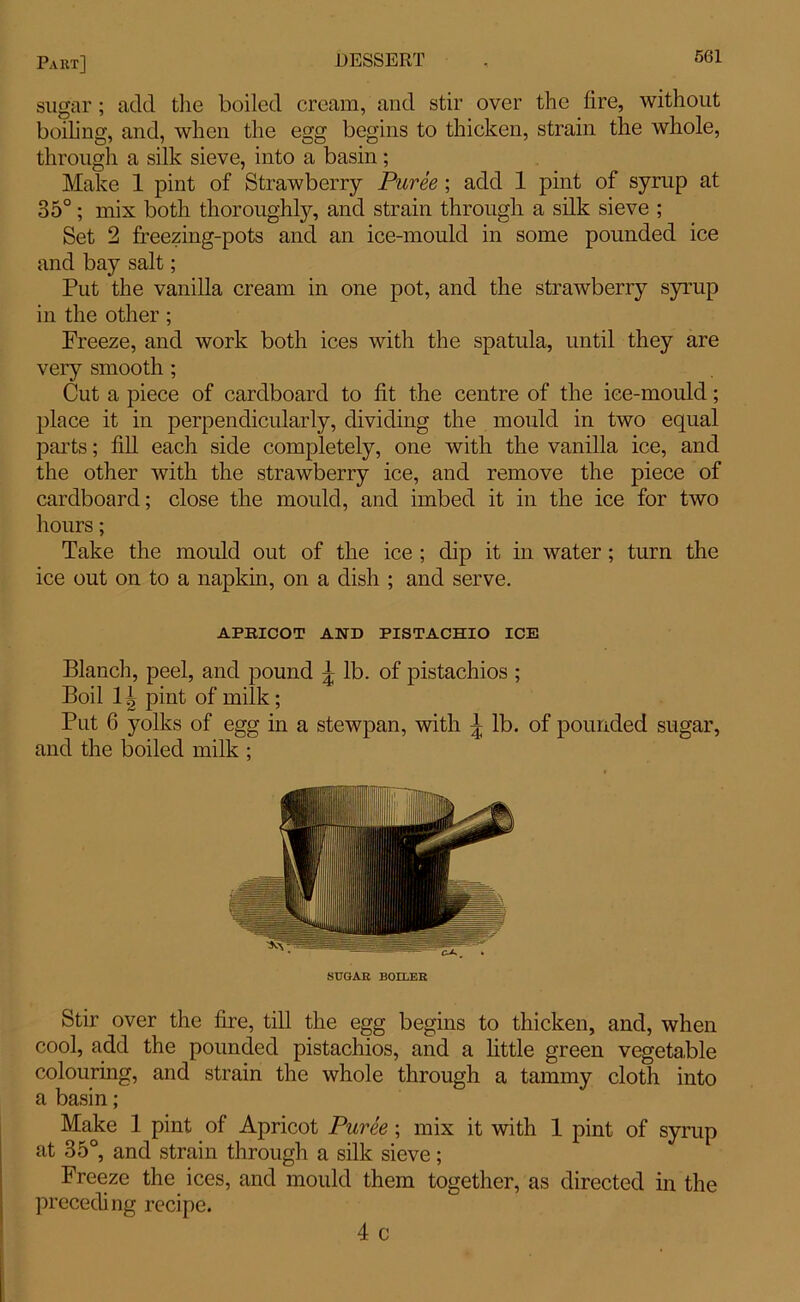 sugar; add the boiled cream, and stir over the lire, without boiling, and, when the egg begins to thicken, strain the whole, through a silk sieve, into a basin; Make 1 pint of Strawberry Puree ; add 1 pint of syrup at 35°; mix both thoroughly, and strain through a silk sieve ; Set 2 freezing-pots and an ice-mould in some pounded ice and bay salt; Put the vanilla cream in one pot, and the strawberry syrup in the other; Preeze, and work both ices with the spatula, until they are very smooth ; Cut a piece of cardboard to lit the centre of the ice-mould; place it in perpendicularly, dividing the mould in two equal parts; fill each side completely, one with the vanilla ice, and the other with the strawberry ice, and remove the piece of cardboard; close the mould, and imbed it in the ice for two hours; Take the mould out of the ice ; dip it in water ; turn the ice out on to a napkin, on a dish ; and serve. APRICOT AND PISTACHIO ICE Blanch, peel, and pound lb. of pistachios ; Boil 1 ^ pint of milk ; Put 6 yolks of egg in a stewpan, with lb. of pounded sugar, and the boiled milk ; SUGAR BOILER Stir over the fire, till the egg begins to thicken, and, when cool, add the pounded pistachios, and a little green vegetable colouring, and strain the whole through a tammy cloth into a basin; Make 1 pint of Apricot Puree ; mix it with 1 pint of syrup at 35°, and strain through a silk sieve; Freeze the ices, and mould them together, as directed in the preceding recipe. 4 c