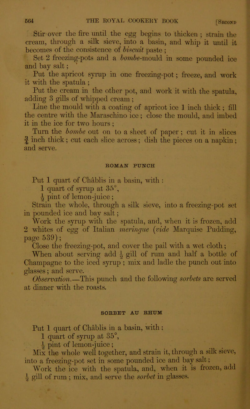 Stir over the fire until the egg begins to thicken ; strain the cream, through a silk sieve, into a basin, and whip it until it becomes of the consistence of biscuit paste ; Set 2 freezing-pots and a bombe-mould in some pounded ice and bay salt; Put the apricot syrup in one freezing-pot; freeze, and work it with the spatula ; Put the cream in the other pot, and work it with the spatula, adding 3 gills of whipped cream; Line the mould with a coating of apricot ice 1 inch thick ; fill the centre with the Maraschino ice; close the mould, and imbed it in the ice for two hours ; Turn the bombe out on to a sheet of paper; cut it in slices ! inch thick; cut each slice across ; dish the pieces on a napkin ; and serve. ROMAN PUNCH Put 1 quart of Chablis in a basin, with : 1 quart of syrup at 35°, ^ pint of lemon-juice ; Strain the whole, through a silk sieve, into a freezing-pot set in pounded ice and bay salt; Work the syrup with the spatula, and, when it is frozen, add 2 whites of egg of Italian meringue (vide Marquise Pudding, page 539); Close the freezing-pot, and cover the pail with a wet cloth; When about serving add -J> gill of rum and half a bottle of Champagne to the iced syrup ; mix and ladle the punch out into glasses; and serve. Observation.—This punch and the following sorbets are served at dinner with the roasts. SORBET AU RHUM Put 1 quart of Chablis in a basin, with : 1 quart of syrup at 35°, t pint of lemon-juice ; Mix the whole well together, and strain it, through a silk sieve, into a freezing-pot set in some pounded ice and bay salt; Work the ice with the spatula, and, when it is frozen, add | gill of rum ; mix, and serve the sorbet in glasses.