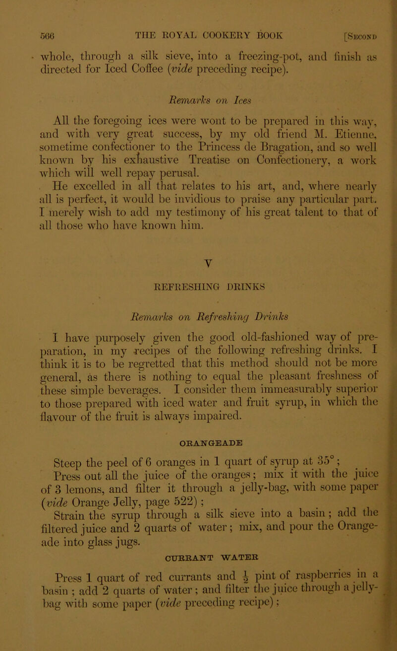 whole, through a silk sieve, into a freezing-pot, and finish as directed for Iced Coffee {vide preceding recipe). Remarks on Ices All the foregoing ices were wont to be prepared in this way, and with very great success, by my old friend M. Etienne, sometime confectioner to the Princess de Bragation, and so well known by his exhaustive Treatise on Confectionery, a work which will well repay perusal. He excelled in all that relates to his art, and, where nearly all is perfect, it would be invidious to praise any particular part. I merely wish to add my testimony of his great talent to that of all those who have known him. Y REFRESHING BRINKS Remarks on Refreshing Drinks I have purposely given the good old-fashioned way of pre- paration, in my recipes of the following refreshing drinks. I think it is to be regretted that this method should not be more general, as there is nothing to equal the pleasant freshness of these simple beverages. I consider them immeasurably superior to those prepared with iced water and fruit syrup, in which the flavour of the fruit is always impaired. ORANGEADE Steep the peel of 6 oranges in 1 quart of syrup at 35°; Press out all the juice of the oranges; mix it with the juice of 3 lemons, and filter it through a jelly-bag, with some paper (vide Orange Jelly, page 522) ; Strain the syrup through a silk sieve into a basin ; add the filtered juice and 2 quarts of water; mix, and pour the Orange- ade into glass jugs. CURRANT WATER Press 1 quart of red currants and i pint of raspberries in a basin ; add 2 quarts of water; and filter the juice through a jelly- bag with some paper (vide preceding recipe);