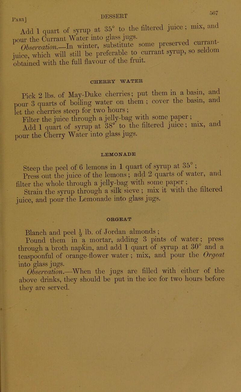 PARlj Add 1 quart of syrup at 35° to the filtered juice; mix, and pour the Currant Water into glass jugs. , Obsavation.—In winter, substitute some preserved cuua juice, which will still be preferable to currant syrup, so seldom obtained with the full flavour of the fruit. CHEERY WATEE Pick 2 lbs. of May-Duke cherries; put them in a basin, and pour 3 quarts of boiling water on them ; cover the basin, and let the cherries steep for two hours; Filter the juice through a jelly-bag with some paper; _ Add 1 quart of syrup at 38° to the filtered juice; mix, and pour the Cherry Water into glass jugs. LEMONADE Steep the peel of 6 lemons in 1 quart of syrup at 35° ; Press out the juice of the lemons ; add 2 quarts of water, and filter the whole through a jelly-bag with some paper ; Strain the syrup through a silk sieve ; mix it with the filtered juice, and pour the Lemonade into glass jugs. ORGEAT Blanch and peel l2 lb. of Jordan almonds ; Pound them in a mortar, adding 3 pints of water; press through a broth napkin, and add 1 quart of syrup at 30° and a teaspoonful of orange-flower water ; mix, and pour the Orgeat into glass jugs. Observation.—When the jugs are filled with either of the above drinks, they should be put in the ice for two hours before they are served.