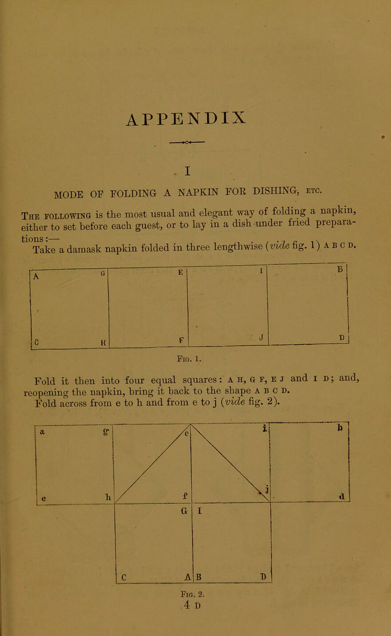 APPENDIX - I MODE OF FOLDING A NAPKIN FOR DISHING, etc. The following is the most usual and elegant way of folding a napkin, either to set before each guest, or to lay in a dish under fried prepara- tl0Take a damask napkin folded in three lengthwise (vide fig. 1) A b c d. A G E 1 • B G H F J Fig. 1. Fold it then into four equal squares: A h, G F, e J and I d ; and, reopening the napkin, bring it hack to the shape A B c D.