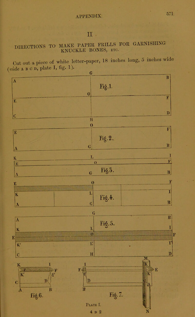 II DIRECTIONS TO MAKE PAPER FRILLS FOR GARNISHING KNUCKLE BONES, etc. Cut out a piece of white letter-paper, 18 inches long, 5 inches wide (vide a b c d, plate I, fig. 1). \ B K§.1. o| E i i i E C | D II 0 F £ 1 Tig.2. A Gi B K tE 0 El lid A c ri&3- B 0 1 mr T ! 11111(1 iilHIII llillllBlflTillff i i R A L G Fig. 4-. i! i 1 b! Plate I. 4 i) 2 N