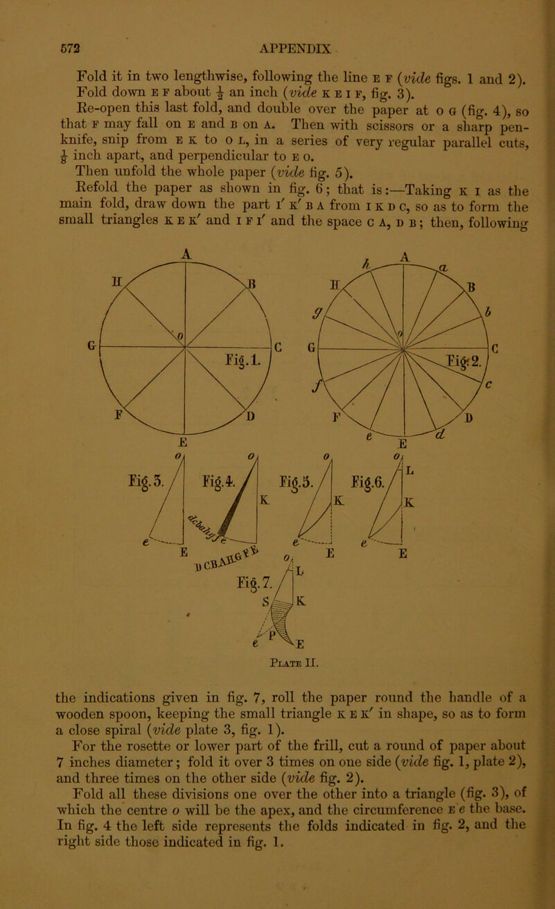 Fold it in two lengthwise, following the line e F (vide figs. 1 and 2). Fold down e f about an inch (vide keif, fig. 3). Ee-open this last fold, and double over the paper at o o (fig. 4), so that F may fall on e and b on a. Then with scissors or a sharp pen- knife, snip from e K to o L, in a series of very regular parallel cuts, £ inch apart, and perpendicular to E o. Then unfold the whole paper (vide fig. 5). Eefold the paper as shown in fig. 6; that isTaking K I as the main fold, draw down the part T k' b a from I k d c, so as to form the small triangles k e k' and i f T and the space ca,db; then, following Plate II. the indications given in fig. 7, roll the paper round the handle of a wooden spoon, keeping the small triangle k e k' in shape, so as to form a close spiral (vide plate 3, fig. 1). For the rosette or lower part of the frill, cut a round of paper about 7 inches diameter; fold it over 3 times on one side {vide fig. 1, plate 2), and three times on the other side {vide fig. 2). Fold all these divisions one over the other into a triangle (fig. 3), of which the centre o will be the apex, and the circumference e g the base. In fig. 4 the left side represents the folds indicated in fig. 2, and the right side those indicated in fig. 1.