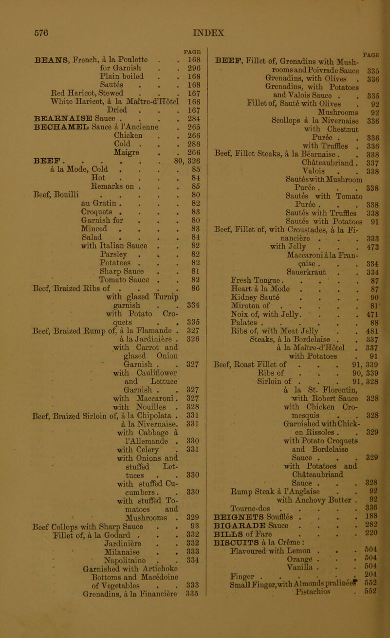 BEANS, French, a la Poulette PAGE 168 for Garnish 296 Plain boiled 168 SautAs . 168 Eod Haricot, Stewed 167 White Haricot, a la Maitre-d’Hotel 166 Dried 167 BEARNAISE Sauce . 284 BECHAMEL Sauce a l’Ancienne 265 Chicken 266 Cold . 288 Maigre . 266 BEEF 80, 326 a la Mode, Cold 85 Hot 84 Eemarks on . 85 Beef, Bouilli .... 80 au Gratin . 82 Croquets . 83 Garnish for 80 Minced 83 Salad 84 with Italian Sauce . 82 Parsley . . 82 Potatoes . 82 Sharp Sauce 81 Tomato Sauce . 82 Beef, Braized Eibs of . 86 with glazed Turnip garnish 334 with Potato quets Cro- 335 Beef, Braized Bump of, a la Flamande . 327 a la Jardiniere . 326 with Carrot and glazed Onion Garnish . . 327 with Cauliflower and Lettuce Garnish . . 327 with Maccaroni. 327 with Nouilles . 328 Beef, Braized Sirloin of, a la Chipolata . 331 a la Nivernaise. 331 with Cabbage a l’Allemande . 330 with Celery . 331 with Onions and stuffed Let- tuces . . 330 with stuffed Cu- cumbers . . 330 with stuffed To- matoes and Mushrooms . 329 Boof Collops with Sharp Sauce . . 93 Fillot of, a la Godard . . .332 JardiniAre . . 332 Milanaiso . . 333 Napolitaino . . 334 Garnished with Artichoke Bottoms and Macedoine of Vegetables . .333 Grenadine, a la Financiero 335 BEEF, Fillet of, Grenadine with Mush- rooms and Poivrade Sauce 335 Gronadins, with Olives . 336 Grenadine, with Potatoes and Valois Sauce . . 335 Fillet of, SautA with Olives . 92 Mushrooms 92 Scollops a la Nivernaise 336 with Chestnut PurAe . . 336 with Truffles . 336 Beef, Fillet Steaks, a la BAarnaise . . 338 Chateaubriand. 337 Valois . .338 Sautes wi tii Mushroom PurAe. . .338 Sautes with Tomato PurAe . . . 338 SautAs with Truffles 338 Sautes with Potatoes 91 Beef, Fillet of, with Croustades, a la Fi- nanciAre . 333 with Jelly . 473 Maccaroni a la Fran- chise . 334 Sauerkraut . 334 Fresh Tongue.... , 87 Heart a la Mode . . . 87 Kidney SautA 90 Miroton of . 81 Noix of, with Jelly. 471 Palates 88 Eibs of, with Meat Jelly 481 Steaks, a la Bordelaise . 337 a la Maitre-d’Hotel . 337 with Potatoes , 91 Beef, Eoast Fillet of 91, 339 Ribs of 90, 339 Sirloin of . 91, 328 a la St. Florentin, with Robert Sauce 328 with Chicken Cro- mesquis . . 328 Garni shed with Chick- en Eissoles. . 329 with Potato Croquets and Bordelaise Sauce . . . 329 with Potatoes and ChAteaubriand Sauce . . . 328 Eump Steak a l’Anglaise . . 92 with Anchovy Butter . 92 Tourne-dos . BEIGNETS Souffles . BIGAEADE Sauce BILLS of Faro BISCUITS a la Creme: Flavoured with Lemon Orange Vanilla Finger —- Small Finger,with Almonds pralinee? 552 Pistachios . 552 . 188 . 282 . 220 . 504 . 504 . 504 204