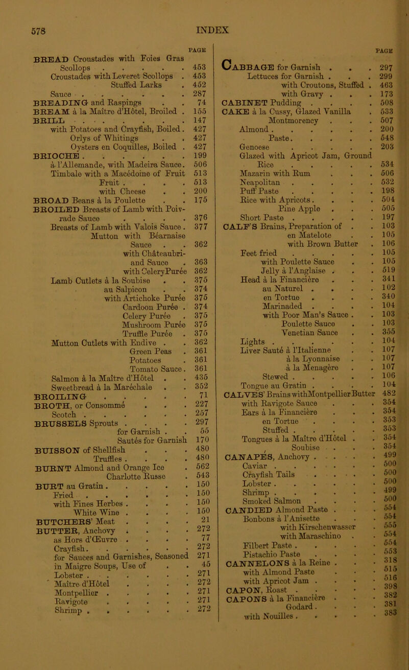PAGE BREAD Croustades with Foies Gras Scollops 453 Croustades with Leveret Scollops . 453 Stuffed Larks . 452 Sauce ...... 287 BREADING and Raspings . . 74 BREAM a la Maitre d’Hotel, Broiled . 155 BRILL . 147 with Potatoes and Crayfish, Boiled. 427 Orlys of Whitings . . 427 Oysters en Coquilles, Boiled . 427 BRIOCHE 199 a-l’Allemande, with Madeira Sauce. 506 Timbale with a Macedoine of Fruit 513 Fruit . . . .513 with Cheese . . 200 BROAD Beans 4 la Poulette . . 175 BROILED Breasts of Lamb with Poiv- rade Sauce .... 376 Breasts of Lamb with Valois Sauce . 377 Mutton with Bearnaise Sauce . . 362 with Chateaubri- and Sauce . 363 with CeleryPuree 362 Lamb Cutlets a la Soubise . . 375 au Salpicon . .374 with Artichoke Puree 375 Cardoon Pur6e . 374 Celery Puree . 375 Mushroom Puree 375 Truffle Pur6e . 375 Mutton Cutlets with Endive . . 362 Green Peas . 361 Potatoes . 361 Tomato Sauce. 361 Salmon a la Maitre d’Hotel . . 435 Sweetbread a la Marechale . . 352 BROILING 71 BROTH, or Consomme . . . 227 Scotch 257 BRUSSELS Sprouts . . . .297 for Garnish . . 55 Sautes for Garnish 170 BUISSON of Shellfish . . . 480 Truffles . . . .480 BURNT Almond and Orange Ice . 562 Charlotte Busse . 543 BURT au Gratin 150 Fried 1®® with Fines Herbes . . . .150 White Wine . . . .150 BUTCHERS’ Meat . . . .21 BUTTER, Anchovy . 272 as Hors d’CEuvre . . • >77 Crayfish 272 for Sauces and Garnishes, Seasoned 271 in Maigre Soups, Use of . . 45 Lobster 271 Maitre d’Hotel .... 272 Montpellier 271 Ravigote ..... 271 Shrimp 272 CaBBAGE for Garnish . Lettuces for Garnish . with Croutons, Stuffed . with Gravy CABINET Pudding . CAKE a la Cussy, Glazed Vanilla Montmorency Almond . Paste. Genoese Glazed with Apricot Jam, Ground Bice Mazarin with Bum Neapolitan Puff Paste Bice with Apricots. Pine Apple Short Paste . CALF’S Brains, Preparation of en Matelote with Brown Butter Feet fried with Poulette Sauce Jelly a l’Anglaise Head a la Financiere au Naturel . en Tortue Marinaded . with Poor Man’s Sauce Poulette Sauce Venetian Sauce Lights .... Liver Saute a l’ltalienne a la Lyonnaise a la Menagere Stewed . Tongue au Gratin . CALVES’ Brains withMontpellier Buttei with Bavigote Sauce Ears a la Financiere en Tortue . Stuffed .... Tongues a la Maitre d'Hotel . ( Soubise CANAPES, Anchovy . . . Caviar Crayfish Tails . . • . Lobster Shrimp Smoked Salmon CANDIED Almond Paste . Bonbons a 1’Anisette with Kirsclienwasser with Maraschino Filbert Paste . Pistachio Paste CANNELONS a la Beine . with Almond Paste with Apricot Jam . CAPON, Boast . CAPONS a la Financiers . Godard. with Nouilles. • PAGE 297 299 463 173 508 533 507 200 548 203 534 506 532 198 504 505 197 103 105 106 105 105 519 341 102 340 104 103 103 355 104 107 107 107 106 104 ■ 482 354 354 353 353 354 354 , 499 500 , 500 . 500 . 499 500 554 554 555 554 554 553 318 515 516 398 382 381 383