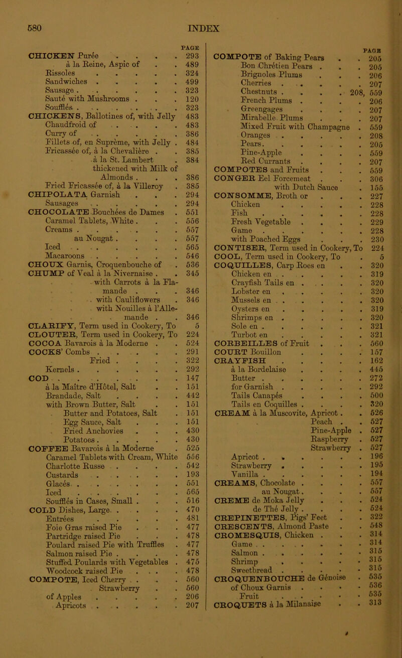 CHICKEN Pur<5e . . PAGE 293 COMPOTE of Baking Pears PAGE . 205 a la Eeine, Aspic of 489 Bon Chretien Pears . 205 Rissoles 324 Brignoles Plums 206 Sandwiches 499 Cherries .... 207 Sausage . 323 Chestnuts . . . . 208. 559 Saute with Mushrooms . 120 French Plums . 206 Souffles . , . 323 Greengages 207 CHICKENS, Ballotines of, with Jelly 483 Mirabelle Plums 207 Chaudfroid of . 483 Mixed Fruit with Champagne 559 Curry of . . 386 Oranges .... 208 Fillets of, en Supreme, with Jelly . 484 Pears 205 Fricassee of, a la Chevaliero . 385 Pine-Apple 559 a la St. Lambert 384 Bed Currants 207 thickened with Milk of COMPOTES and Fruits . 559 Almonds. 386 CONGER Eel Forcemeat 306 Fried Fricassee of, a la Villeroy 385 with Dutch Sauce 155 CHIPOLATA Garnish 294 CONSOMME, Broth or . 227 Sausages 294 Chicken .... 228 CHOCOLATE Bouchees de Dames 551 Fish 228 Caramel Tablets, Wliite. 556 Fresh Vegetable 229 Creams . . . 557 Game 228 au Nougat.... 557 with Poached Eggs 230 Iced 565 CONTISER, Term used in Cookery, To 224 Macaroons 546 COOL, Term used in Cookery, To # 5 CHOTJX Garnis, Croquenbouche of 536 COQUILLES, Carp Boes en 320 CHUMP of Veal a la Nivernaise . 345 Chicken en . 319 with Carrots a la Fla- Crayfish Tails en . 320 mande . 346 Lobster en 320 . with Cauliflowers 346 Mussels en . . 320 with Nouilles a l’Alle- Oysters en 319 mande . 346 Shrimps en . , 320 CLARIFY, Term used in Cookery, To 5 Sole en . 321 CLOUTER, Term used in Cookery, To 224 Turbot en 321 COCOA Bavarois a la Moderns . 524 CORBEILLES of Fruit . . 560 COCKS’ Combs 291 COURT Bouillon 157 Fried .... 322 CRAYFISH .... 162 Kernels 292 a la Bordelaiso 445 COD 147 Butter . 272 a la Maitre d’Hotel, Salt 151 for Garnish .... . 292 Brandade, Salt .... 442 Tails Canapes 500 with Brown Butter, Salt 151 Tails en Coquilles . • 320 Butter and Potatoes, Salt 151 CREAM a la Muscovite, Apricot. 526 Egg Sauce, Salt 151 Peach . , 527 Fried Anchovies 430 Pine-Apple • 527 Potatoes 430 Raspberry • 527 COFFEE Bavarois a la Moderne 525 Strawberry • 527 Caramel Tablets with Cream, Wliite 556 Apricot . . • 196 Charlotte Busse .... 542 Strawberry .... • 195 Custards ... 193 Vanilla . 194 Glacis . . ... 551 CREAMS, Chocolate . . 557 Iced ... 565 au Nougat. . 557 Souffles in Cases, Small . 516 CREME do Moka Jelly • 524 COLD Dishes, Large .... 4 70 de Th6 Jelly . • 524 Entries 481 CREPINETTES, Pigs’ Feet • 322 Foie Gras raised Pie 477 CRESCENTS, Almond Paste . • 548 Partridge raised Pie 478 CROMESQUIS, Chicken . . 314 Poulard raised Pie with Truffles 477 Game . . • 314 Salmon raised Pie .... 478 Salmon ..... • 315 Stuffed Poulards with Vegetables . 475 Shrimp . • 315 Woodcock raised Pie ... 478 Sweetbread . • 315 COMPOTE, Iced Cherry . . 560 CROQUENBOUCHE de Gdnoise • 535 Strawberry 560 of Choux Garnis • 536 of Apples 206 Fruit . • 535 Apricots 207 CROQUETS a la Milanaise • 313 »