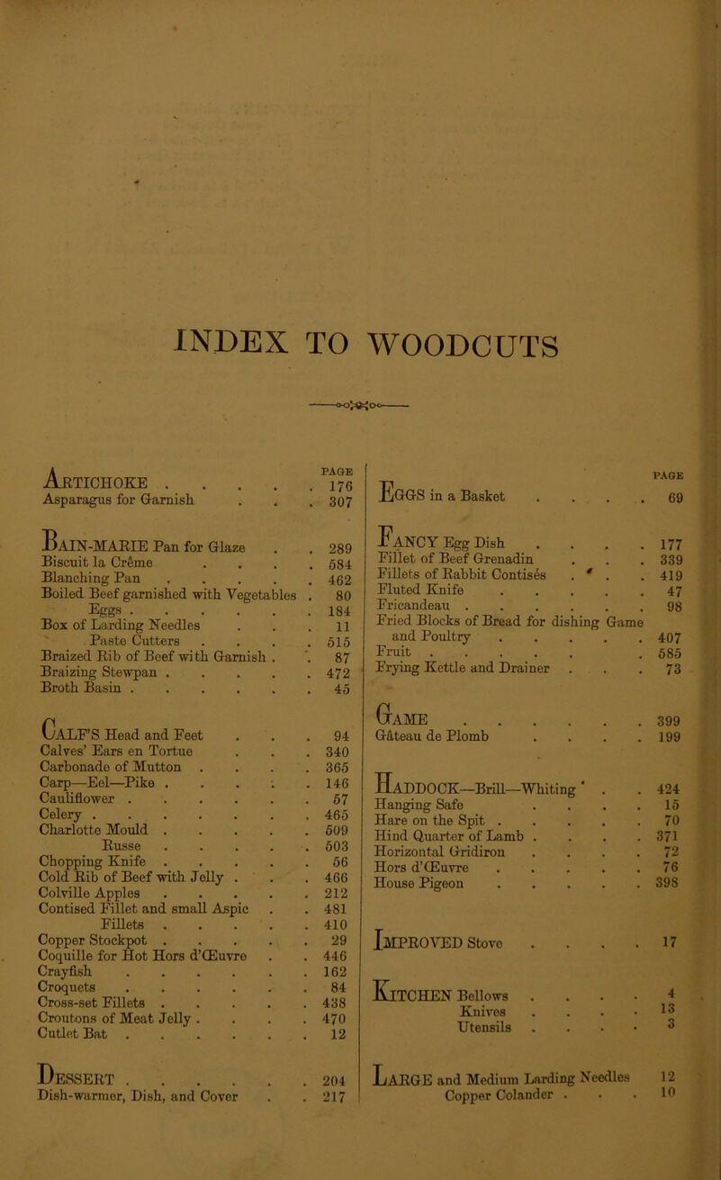 INDEX TO WOODCUTS A PAGE Artichoke . . . . .170 Asparagus for Garnish . . . 307 BaIN-MARIE Pan for Glaze . . 289 Biscuit la Creme .... 584 Blanching Pan 462 Boiled Beef garnished with Vegetables . 80 Eggs 184 Box of Larding Needles . . .11 Paste Cutters . . . .515 Braized Rib of Beef with Garnish . ’. 87 Braizing Stewpan 472 Broth Basin 45 Calf ’S Head and Feet ... 94 Calves’ Ears en Tortue . . . 340 Carbonade of Mutton . . . .365 Carp—Eel—Pike . . . . .146 Cauliflower 57 Celery 465 Charlotte Mould 509 Russe 503 Chopping Knife 56 Cold Rib of Beef with Jelly . .466 Colville Apples 212 Contised Fillet and small Aspic . . 481 Fillets 410 Copper Stockpot 29 Coquille for Hot Hors d’GEuvro . .446 Crayfish 162 Croquets 84 Cross-set Fillets 438 Croutons of Meat Jelly . . . .470 Cutlet Bat 12 EgGS in a Basket . Fancy Egg Dish . Fillet of Beef Grenadin Fillets of Rabbit Contises . 4 . Fluted Knife .... Fricandeau Fried Blocks of Bread for dishing Game and Poultry Fruit Frying Kettle and Drainer Game G&teau de Plomb .... Haddock—Brin—whiting' . Hanging Safe .... Hare on the Spit Hind Quarter of Lamb .... Horizontal Gridiron .... Hors d’GSuvre House Pigeon JmPROVED Stovo Kitchen Bellows Knives Utensils Dessert .... Dish-warmer, Dish, and Cover 204 LaRGE and Medium Larding Needles 217 Copper Colander . PAGE 69 177 339 419 47 98 407 585 73 399 199 424 15 70 371 72 76 398 17 4 13 3 12 10
