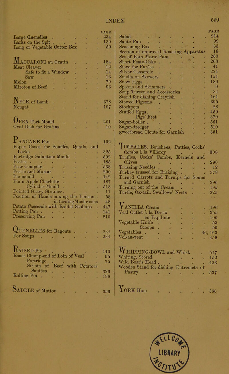 Large Quenelles .... PAGE . 234 Larks on the Spit .... . 139 Long or Vegetable Cutter Box . 50 HaCCARONI au Gratin . . 184 Meat Cleaver .... 12 Safe to fit a Window . 14 Saw . 13 Melon . 79 Miroton of Beef .... . 93 Neck of Lamb .... . 378 Nougat . 197 Open Tart Mould . 201 Oval Dish for Gratins . 10 Pancake Pan 192 Paper Cases for Souffles, Quails, and Larks ...... 325 Partridge Galantine Mould . : . 502 Pastes .185 Pear Compote 568 Pestle and Mortar .... 200 Pie-mould 142 Plain Apple Charlotte . . . .187 Cylinder-Mould . . . .518 Pointed Gravy Strainer. . . .11 Position of Hands mixing the Liaison . 58 in turningMushrooms 48 Potato Casserole with Rabbit Scollops . 447 Potting Pan ...... 141 Preserving Pan 210 Quenelles for Ragouts . . . 234 For Soups 234 Raised Pie ■ 140 Roast Chump-end of Loin of Veal . 95 Partridge . . . . .75 Sirloin of Beef with Potatoes Saut^es 326 Rolling Pin 198 Saddle of Mutton .... 355 PAGE Salad 214 Saute Pan ...... 99 Seasoning Box . . . * .33 Section of improved Roasting Apparatus 18 Set of Bain-Marie-Pans . . . 260 Short Paste-Cake . . . . 203 Sieve for Purges . . . . .41 Silver Casserole 224 Smelts on Skewers . '. . .154 Snow Eggs ...... 186 Spoons and Skimmers .... 9 Soup Tureen and Accessories. . 34 Stand for dishing Crayfish . . .161 Stewed Pigeons ..... 395 Stockpots . . . . . .28 Stuffed Eggs ...... 459 Pigs’ Feet .... 370 Sugar-boiler . * . . . . .561 Sugar-dredger . . . . .510 Sweetbread Cloutb for Garnish . . 351 Timbales, BoucMes, Patties, Cocks’ Combs a la Vill&roy . . . 308 Truffles, Cocks’ Combs, Kernels and Olives ...... 290 Trussing Needles . . . . .12 Turkey trussed for Braizing . . .378 Turned Carrots and Turnips for Soups and Garnish ..... 296 Turning out of the Cream . . .195 Turtle, Ox-tail, Swallows’ Nests . . 225 Vanilla Cream . . . . 196 Veal Cutlet a la Dreux . . . 355 en Papillote . . .100 Vegetable Knife 53 Scoops ..... 50 Vegetables . .... 46, 163 Vol-au-vent 458 Whipping-bowl and whisk . 517 Whiting, Scored . . . .152 Wild Boar’s Head. . ... . 423 Wooden Stand for dishing Entremets of Pastry 537 York Ham . 366