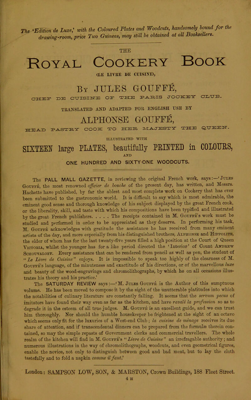 The ‘Edition de Luxewith the Coloured Plates and Woodcuts, handsomely hound for the drawing-room, jance Two Guineas, may still he obtained at all Booksellers. THE Royal Cookery Book (LE LITRE DE CUISINE), By JULES GOUFFE, CHEF H3H3 CTTISIHiE OH1 THE PARIS JOCKEY CXiTJE. TRANSLATED AND ADAPTED FOR ENGLISH USE BY ALPHONSE GOUFFE, HE-A.JO PASTRY COOK TO HEE, MAJESTY THE QUEEN. ILLUSTRATED ‘WITH SIXTEEN large PLATES, beautifully PRINTED in COLOURS, AND ONE HUNDRED AND SIXTY-ONE WOODCUTS. The PALL MALL GAZETTE, in reviewing the original French work, saysJules Gouffe, the most renowned officier de bouche of the present day, has written, and Messrs. Hachette have published, by far the ablest and most complete work on Cookery that has ever been submitted to the gastronomic world. It is difficult to say which is most admirable, the eminent good sense and thorough knowledge of his subject displayed by the great French cook, or the liberality, skill, and taste with which his compositions have been typified and illustrated by the great French publishers The receipts contained in M. Gouffe’s work must be studied and performed in order to be appreciated as they deserve. In performing his task, M. Gotjffe acknowledges with gratitude the assistance he has received from many eminent artists of the day, and more especially from his distinguished brothers, Alphonse and Hippolite, the elder of whom has for the last twenty-five years filled a high position at the Court of Queen Victoria, whilst the younger has for a like period directed the ‘ Interior ’ of Count Andrew Schotjvaloff. Every assistance that can be rendered from pencil as well as pen, the student of “ Le Livre de Cuisine ” enjoys. It is impossible to speak too highly of the clearness of M. Gotjffe’s language, of the minuteness and exactitude of his directions, or of the marvellous luxe and beauty of the wood-engravings and chromolithographs, by which he on all occasions illus- trates his theory and his practice.’ The SATURDAY REVIEW says:—‘M. Jules Gotjffe is the Author of this sumptuous volume. He has been moved to compose it by the sight of the unutterable platitudes into which the notabilities of culinary literature are constantly falling. It seems that the servum pecus of imitators have found their way even as far as the kitchen, and have ravale la profession so as to degrade it in the esteem of all true judges. M. Gouffe is an excellent guide, and we can trust him thoroughly. Nor should the humble housekeeper be frightened at the sight of an octavo which seems only fit for the luxuries of a West-end Club ; la cuisine de menage receives its due share of attention, and if transcendental dinners can be prepared from the formulae therein con- tained, so may the simple repasts of Government clerks and commercial travellers. The whole realm of the kitchen will find in M. Gouffe’s “ Livre de Cuisine ” an irrefragable authority; and numerous illustrations in the way of chromolithographs, woodcuts, and even geometrical figures, enable tho novice, not only to distinguish between good and bad meat, but to lay the cloth tastefully and to fold a napkin comme ilfaut.' London: SAMPSON LOW, SON, & MARSTON, Crown Buildings, 188 Fleet Street. 4 H