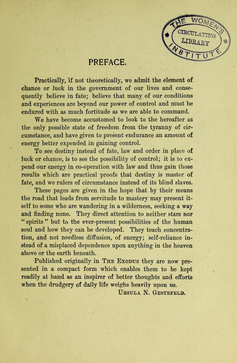 PREFACE. Practically, if not theoretically, we admit the element of chance or luck in the government of our lives and conse- quently believe in fate; believe that many of our conditions and experiences are beyond our power of control and must be endured with as much fortitude as we are able to command. We have become accustomed to look to the hereafter as the only possible state of freedom from the tyranny of cir- cumstance, and have given to present endurance an amount of energy better expended in gaining control. To see destiny instead of fate, law and order in place of luck or chance, is to see the possibility of control; it is to ex- pend our energy in co-operation with law and thus gain those results which are practical proofs that destiny is master of fate, and we rulers of circumstance instead of its blind slaves. These pages are given in the hope that by their means the road that leads from servitude to mastery may present it- self to some who are wandering in a wilderness, seeking a way and finding none. They direct attention to neither stars nor “ spirits ” but to the ever-present possibilities of the human soul and how they can be developed. They teach concentra- tion, and not needless diffusion, of energy; self-reliance in- stead of a misplaced dependence upon anything in the heaven above or the earth beneath. Published originally in The Exodijs they are now pre- sented in a compact form which enables them to be kept readily at hand as an inspirer of better thoughts and efforts when the drudgery of daily life weighs heavily upon us. Ursula N. Gestefeld.