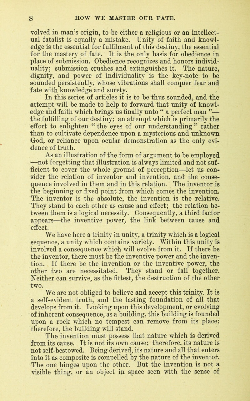 volved in man’s origin, to be either a religious or an intellect- ual fatalist is equally a mistake. Unity of faith and knowl- edge is the essential for fulfilment of this destiny, the essential for the mastery of fate. It is the only basis for obedience in place of submission. Obedience recognizes and honors individ- uality; submission crushes and extinguishes it. The nature, dignity, and power of individuality is the key-note to be sounded persistently, whose vibrations shall conquer fear and fate with knowledge and surety. In this series of articles it is to be thus sounded, and the attempt will be made to help to forward that unity of knowl- edge and faith which brings us finally unto “ a perfect man ”— the fulfilling of our destiny; an attempt which is primarily the effort to enlighten “the eyes of our understanding” rather than to cultivate dependence upon a mysterious and unknown God, or reliance upon ocular demonstration as the only evi- dence of truth. As an illustration of the form of argument to be employed —not forgetting that illustration is always limited and not suf- ficient to cover the whole ground of perception—let us con- sider the relation of inventor and invention, and the conse- quence involved in them and in this relation. The inventor is the beginning or fixed point from which comes the invention. The inventor is the absolute, the invention is the relative. They stand to each other as cause and effect; the relation be- tween them is a logical necessity. Consequently, a third factor appears—the inventive power, the link between cause and effect. We have here a trinity in unity, a trinity which is a logical sequence, a unity which contains variety. Within this unity is involved a consequence which will evolve from it. If there be the inventor, there must be the inventive power and the inven- tion. If there be the invention or the inventive power, the other two are necessitated. They stand or fall together. Neither can survive, as the fittest, the destruction of the other two. We are not obliged to believe and accept this trinity. It is a self-evident truth, and the lasting foundation of all that develops from it. Looking upon this development, or evolving of inherent consequence, as a building, this building is founded upon a rock which no tempest can remove from its place; therefore, the building will stand. The invention must possess that nature which is derived from its cause. It is not its own cause; therefore, its nature is not self-bestowed. Being derived, its nature and all that enters into it as composite is compelled by the nature of the inventor. The one hinges upon the other. But the invention is not a visible thing, or an object iji space seen with the sense of
