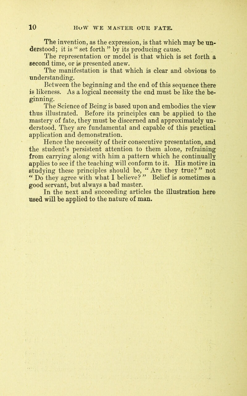 The invention, as the expression, is that which may he un- derstood; it is “ set forth ” by its producing cause. The representation or model is that which is set forth a second time, or is presented anew. The manifestation is that which is clear and obvious to understanding. Between the beginning and the end of this sequence there is likeness. As a logical necessity the end must be like the be- ginning. The Science of Being is based upon and embodies the view thus illustrated. Before its principles can be applied to the mastery of fate, they must be discerned and approximately un- derstood. They are fundamental and capable of this practical application and demonstration. Hence the necessity of their consecutive presentation, and the student’s persistent attention to them alone, refraining from carrying along with him a pattern which he continually applies to see if the teaching will conform to it. His motive in studying these principles should be, “ Are they true? ” not “ Do they agree with what I believe? ” Belief is sometimes a good servant, but always a bad master. In the next and succeeding articles the illustration here used will be applied to the nature of man.