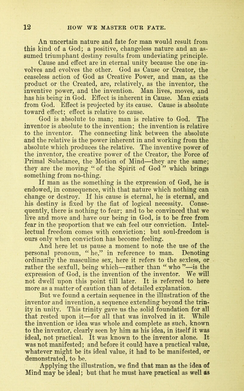 An uncertain nature and fate for man would result from this kind of a God; a positive, changeless nature and an as- sumed triumphant destiny results from undeviating principle. Cause and effect are in eternal unity because the one in- volves and evolves the other. God as Cause or Creator, the ceaseless action of God as Creative Power, and man, as the product or the Created, are, relatively, as the inventor, the inventive power, and the invention. Man lives, moves, and has his being in God. Effect is inherent in Cause. Man exists from God. Effect is projected by its cause. Cause is absolute toward effect; effect is relative to cause. God is absolute to man; man is relative to God. The inventor is absolute to the invention; the invention is relative to the inventor. The connecting link between the absolute and the relative is the power inherent in and working from the absolute which produces the relative. The inventive power of the inventor, the creative power of the Creator, the Force of Primal Substance, the Motion of Mind—they are the same; they are the moving “ of the Spirit of God ” which brings something from no-thing. If man as the something is the expression of God, he is endowed, in consequence, with that nature which nothing can change or destroy. If his cause is eternal, he is eternal, and his destiny is fixed by the fiat of logical necessity. Conse- quently, there is nothing to fear; and to be convinced that we live and move and have our being in God, is to be free from fear in the proportion that we can feel our conviction. Intel- lectual freedom comes with conviction; but soul-freedom is ours only when conviction has become feeling. And here let us pause a moment to note the use of the personal pronoun, “ he,” in reference to man. Denoting ordinarily the masculine sex, here it refers to the sexless, or rather the sexfull, being which—rather than “ who ”—is the expression of God, is the invention of the inventor. We will not dwell upon this point till later. It is referred to here more as a matter of caution than of detailed explanation. But we found a certain sequence in the illustration of the inventor and invention, a sequence extending beyond the trin- ity in unity. This trinity gave us the solid foundation for all that rested upon it—for all that was involved in it. While the invention or idea was whole and complete as such, known to the inventor, clearly seen by him as his idea, in itself it was ideal, not practical. It was known to the inventor alone. It was not manifested; and before it could have a practical value, whatever might be its ideal value, it had to be manifested, or demonstrated, to be. Applying the illustration, we find that man as the idea of Mind may be ideal; but that he must have practical as well as