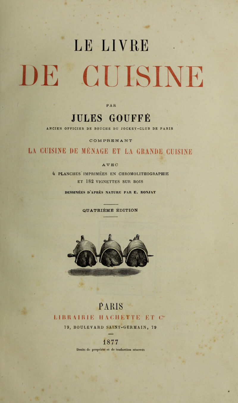 UE CUISINE PAR JULES GOUFFÉ ANCIEN OFFICIER DE BOUCHE DU JOCKEY-CLUB DE PARIS COM PRE N A N T LA CUISINE DE MÉNAGE ET LA GRANDE CUISINE AVEC 4 PLANCHES IMPRIMÉES EN CHROMOLITHOGRAPHIE ET 182 VIGNETTES SUR BOIS DESSINÉES D'APRÈS NATURE PAR E. RONJAT QUATRIÈME ÉDITION PARIS l llllt MIME II ADMETTE ET C 79, BOULEVARD SAINT-GERMAIN, 79 1877 Droits de propriété et do traduction réservés