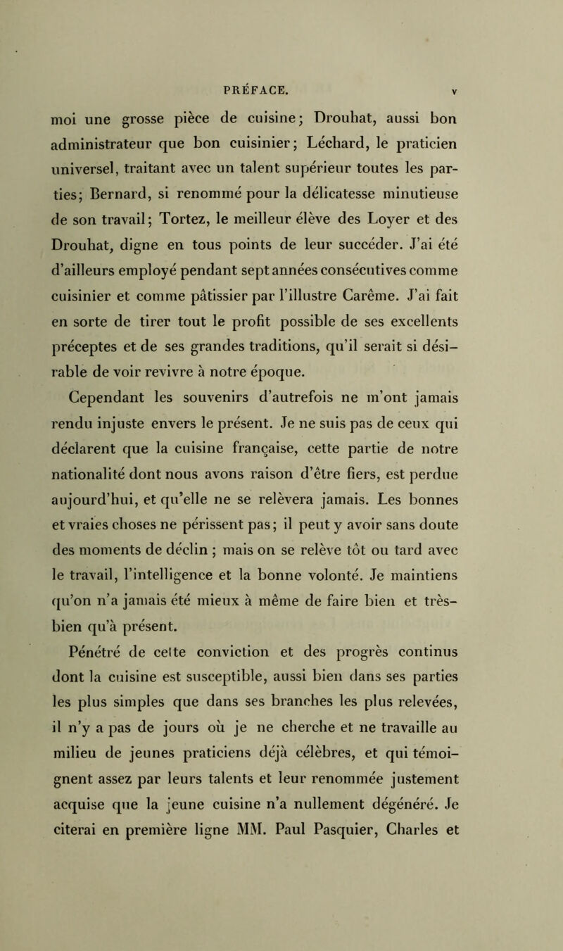 v moi une grosse pièce de cuisine; Drouhat, aussi bon administrateur que bon cuisinier; Lécliard, le praticien universel, traitant avec un talent supérieur toutes les par- ties; Bernard, si renommé pour la délicatesse minutieuse de son travail; Tortez, le meilleur élève des Loyer et des Drouhat, digne en tous points de leur succéder. J’ai été d’ailleurs employé pendant sept années consécutives comme cuisinier et comme pâtissier par l’illustre Carême. J’ai fait en sorte de tirer tout le profit possible de ses excellents préceptes et de ses grandes traditions, qu’il serait si dési- rable de voir revivre h notre époque. Cependant les souvenirs d’autrefois ne m’ont jamais rendu injuste envers le présent. Je ne suis pas de ceux qui déclarent que la cuisine française, cette partie de notre nationalité dont nous avons raison d’être fiers, est perdue aujourd’hui, et qu’elle ne se relèvera jamais. Les bonnes et vraies choses ne périssent pas; il peut y avoir sans doute des moments de déclin ; mais on se relève tôt ou tard avec le travail, l’intelligence et la bonne volonté. Je maintiens qu’on n’a jamais été mieux à même de faire bien et très- bien qu’à présent. Pénétré de celte conviction et des progrès continus dont la cuisine est susceptible, aussi bien dans ses parties les plus simples que dans ses branches les plus relevées, il n’y a pas de jours où je ne cherche et ne travaille au milieu de jeunes praticiens déjà célèbres, et qui témoi- gnent assez par leurs talents et leur renommée justement acquise que la jeune cuisine n’a nullement dégénéré. Je citerai en première ligne Mi\I. Paul Pasquier, Charles et