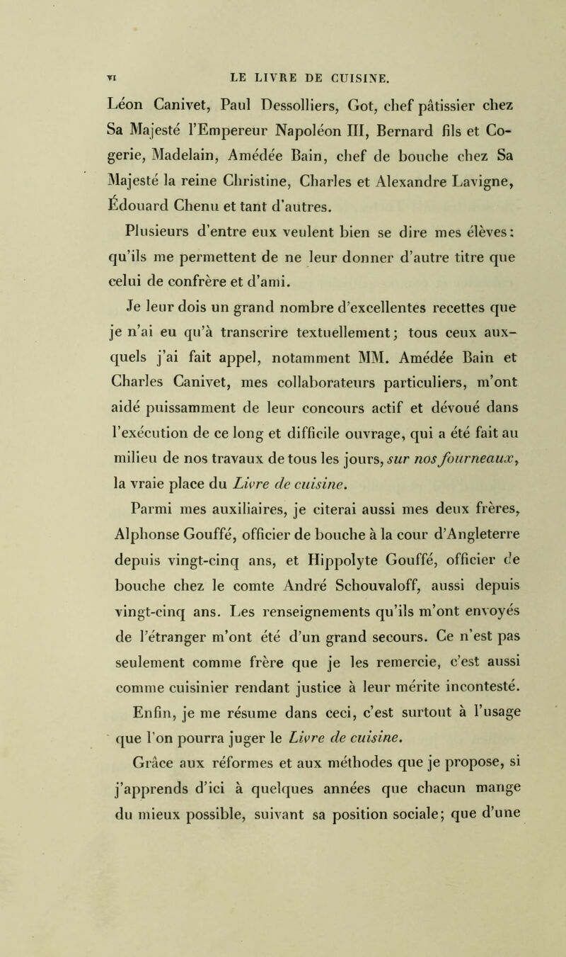 Léon Canivet, Paul Dessolliers, Got, chef pâtissier chez Sa Majesté l’Empereur Napoléon III, Bernard fils et Co- gerie, Madelain, Amédée Bain, chef de bouche chez Sa Majesté la reine Christine, Charles et Alexandre Lavigne, Édouard Chenu et tant d’autres. Plusieurs d’entre eux veulent bien se dire mes élèves: qu’ils me permettent de ne leur donner d’autre titre que celui de confrère et d’ami. Je leur dois un grand nombre d’excellentes recettes que je n’ai eu qu’à transcrire textuellement; tous ceux aux- quels j’ai fait appel, notamment MM. Amédée Bain et Charles Canivet, mes collaborateurs particuliers, m’ont aidé puissamment de leur concours actif et dévoué dans l’exécution de ce long et difficile ouvrage, qui a été fait au milieu de nos travaux de tous les jours, sur nos fourneaux, la vraie place du Livre de cuisine. Parmi mes auxiliaires, je citerai aussi mes deux frères, Alphonse Gouffé, officier de bouche à la cour d’Angleterre depuis vingt-cinq ans, et Hippolyte Gouffé, officier de bouche chez le comte André Schouvaloff, aussi depuis vingt-cinq ans. Les renseignements qu’ils m’ont envoyés de l’étranger m’ont été d’un grand secours. Ce n’est pas seulement comme frère que je les remercie, c’est aussi comme cuisinier rendant justice à leur mérite incontesté. Enfin, je me résume dans ceci, c’est surtout à l’usage que l’on pourra juger le Livre de cuisine. Grâce aux réformes et aux méthodes que je propose, si j’apprends d’ici à quelques années que chacun mange du mieux possible, suivant sa position sociale; que d’une