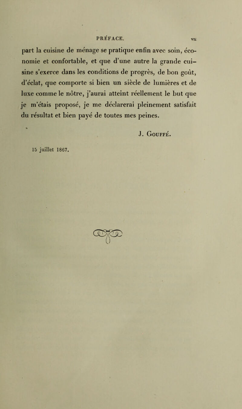 part la cuisine de ménage se pratique enfin avec soin, éco- nomie et confortable, et que d’une autre la grande cui- sine s’exerce dans les conditions de progrès, de bon goût, d’éclat, que comporte si bien un siècle de lumières et de luxe comme le nôtre, j’aurai atteint réellement le but que je m’étais proposé, je me déclarerai pleinement satisfait du résultat et bien payé de toutes mes peines. % J. Gouffé. 15 juillet 1867. 0