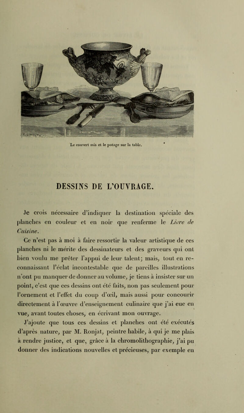 Le couvert mis et le potage sur la table. DESSINS DE L’OUVRAGE. Je crois nécessaire d’indiquer la destination spéciale des planches en couleur et en noir que renferme le Livre de Cuisine. Ce n’est pas à moi à faire ressortir la valeur artistique de ces planches ni le mérite des dessinateurs et des graveurs qui ont bien voulu me prêter l’appui de leur talent; mais, tout en re- connaissant l’éclat incontestable que de pareilles illustrations n’ont pu manquer de donner au volume, je tiens à insister sur un point, c’est que ces dessins ont été faits, non pas seulement pour l’ornement et l’effet du coup d’œil, mais aussi pour concourir directement à l’œuvre d’enseignement culinaire que j’ai eue en vue, avant toutes choses, en écrivant mon ouvrage. J’ajoute que tous ces dessins et planches ont été exécutés d’après nature, par M. Ronjat, peintre habile, à qui je me plais à rendre justice, et que, grâce à la chromolithographie, j’ai pu donner des indications nouvelles et précieuses, par exemple en