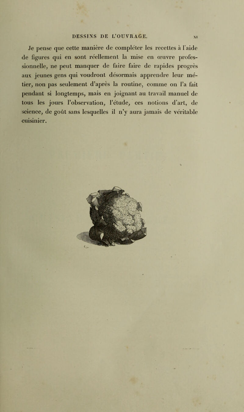 DESSINS DE L’OUVRAGE. Je pense que cette manière de compléter les recettes à l’aide de figures qui en sont réellement la mise en œuvre profes- sionnelle, ne peut manquer de faire faire de rapides progrès aux jeunes gens qui voudront désormais apprendre leur mé- tier, non pas seulement d’après la routine, comme on l’a fait pendant si longtemps, mais en joignant au travail manuel de tous les jours l’observation, l’étude, ces notions d’art, de science, de goût sans lesquelles il n’y aura jamais de véritable cuisinier.