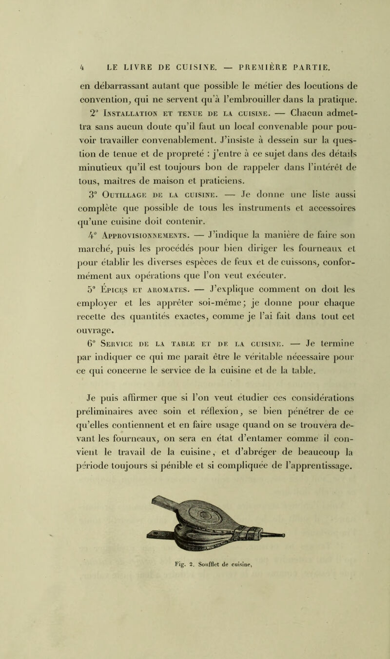 en débarrassant autant que possible le métier des locutions de convention, qui ne servent qu’à l’embrouiller dans la pratique. 2° Installation et tenue de la cuisine. — Chacun admet- tra sans aucun doute qu’il faut un local convenable pour pou- voir travailler convenablement. J’insiste à dessein sur la ques- tion de tenue et de propreté : j’entre à ce sujet dans des détails minutieux qu’il est toujours bon de rappeler dans l’intérêt de tous, maîtres de maison et praticiens. 3° Outillage de la cuisine. — Je donne une liste aussi complète que possible de tous les instruments et accessoires qu’une cuisine doit contenir. 4° Approvisionnements. — J’indique la manière de faire son marché, puis les procédés pour bien diriger les fourneaux et pour établir les diverses espèces de feux et de cuissons, confor- mément aux opérations que l’on veut exécuter. 5° Epices et aromates. — J’explique comment on doit les employer et les apprêter soi-même; je donne pour chaque recette des quantités exactes, comme je l’ai fait dans tout cet ouvrage. 6° Service de la table et df. la cuisine. — Je termine par indiquer ce qui me paraît être le véritable nécessaire pour ce qui concerne le service de la cuisine et de la table. Je puis affirmer que si l’on veut étudier ces considérations préliminaires avec soin et réflexion, se bien pénétrer de ce qu’elles contiennent et en faire usage quand on se trouvera de- vant les fourneaux, on sera en état d’entamer comme il con- vient le travail de la cuisine, et d’abréger de beaucoup la période toujours si pénible et si compliquée de l’apprentissage. Fig. 2. Soufflet de cuisine,