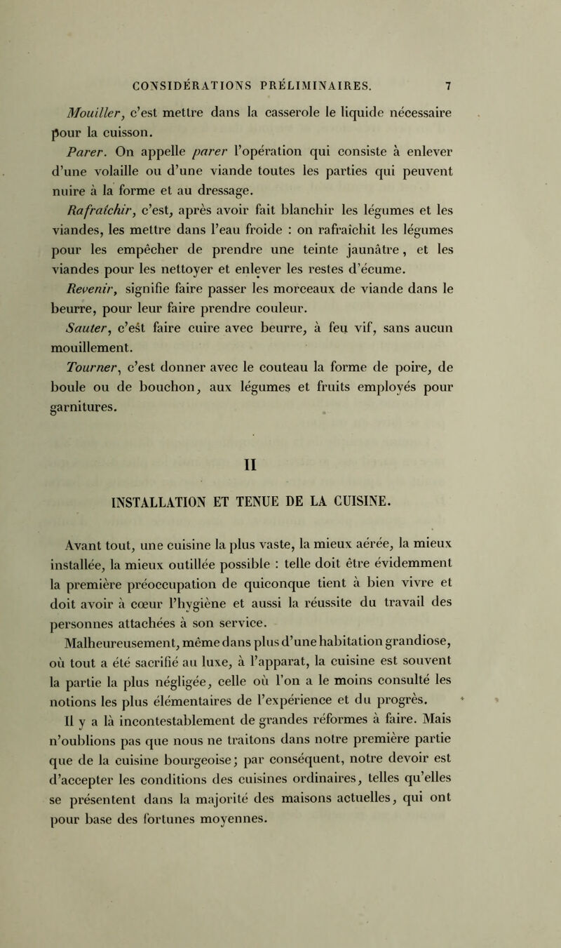 Mouiller, c’est mettre dans la casserole le liquide nécessaire pour la cuisson. Parer. On appelle parer l’opération qui consiste à enlever d’une volaille ou d’une viande toutes les parties qui peuvent nuire à la forme et au dressage. Rafraîchir, c’est, après avoir fait blanchir les légumes et les viandes, les mettre dans l’eau froide : on rafraîchit les légumes pour les empêcher de prendre une teinte jaunâtre, et les viandes pour les nettoyer et enlever les restes d’écume. Reveniry signifie faire passer les morceaux de viande dans le beurre, pour leur faire prendre couleur. Sauter, c’est faire cuire avec beurre, à feu vif, sans aucun mouillement. Tourner, c’est donner avec le couteau la forme de poire, de boule ou de bouchon, aux légumes et fruits employés pour garnitures. II INSTALLATION ET TENUE DE LA CUISINE. Avant tout, une cuisine la plus vaste, la mieux aérée, la mieux installée, la mieux outillée possible : telle doit être évidemment la première préoccupation de quiconque tient à bien vivre et doit avoir à cœur l’hygiène et aussi la réussite du travail des personnes attachées à son service. Malheureusement, même dans plus d’une habitation grandiose, où tout a été sacrifié au luxe, à l’apparat, la cuisine est souvent la partie la plus négligée, celle où l’on a le moins consulté les notions les plus élémentaires de l’expérience et du progrès. Il y a là incontestablement de grandes réformes à faire. Mais n’oublions pas que nous ne traitons dans notre première partie que de la cuisine bourgeoise; par conséquent, notre devoir est d’accepter les conditions des cuisines ordinaires, telles qu’elles se présentent dans la majorité des maisons actuelles, qui ont pour base des fortunes moyennes.