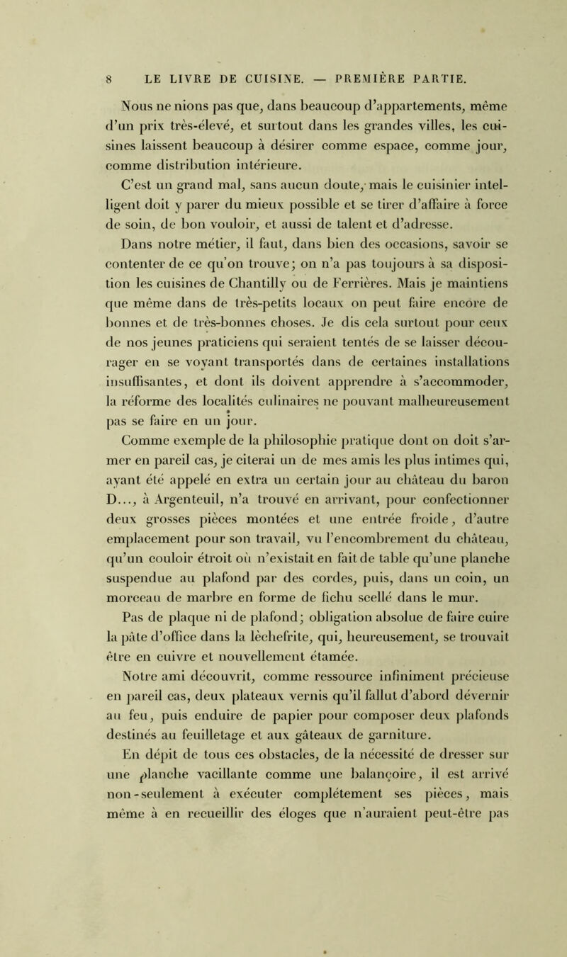 Nous ne nions pas que, dans beaucoup d’appartements, meme d’un prix très-élevé, et surtout dans les grandes villes, les cui- sines laissent beaucoup à désirer comme espace, comme jour, comme distribution intérieure. C’est un grand mal, sans aucun doute, mais le cuisinier intel- ligent doit y parer du mieux possible et se tirer d’affaire à force de soin, de bon vouloir, et aussi de talent et d’adresse. Dans notre métier, il faut, dans bien des occasions, savoir se contenter de ce qu’on trouve; on n’a pas toujours à sa disposi- tion les cuisines de Chantilly ou de Ferrières. Mais je maintiens que même dans de très-petits locaux on peut faire encore de bonnes et de très-bonnes choses. Je dis cela surtout pour ceux de nos jeunes praticiens qui seraient tentés de se laisser décou- rager en se voyant transportés dans de certaines installations insuffisantes, et dont ils doivent apprendre à s’accommoder, la réforme des localités culinaires ne pouvant malheureusement pas se faire en un jour. Comme exemple de la philosophie pratique dont on doit s’ar- mer en pareil cas, je citerai un de mes amis les plus intimes qui, ayant été appelé en extra un certain jour au château du baron D..., à Argenteuil, n’a trouvé en arrivant, pour confectionner deux grosses pièces montées et une entrée froide, d’autre emplacement pour son travail, vu l’encombrement du château, qu’un couloir étroit où n’existait en fait de table qu’une planche suspendue au plafond par des cordes, puis, dans un coin, un morceau de marbre en forme de fichu scellé dans le mur. Pas de plaque ni de plafond; obligation absolue de faire cuire la pâle d’office dans la lèchefrite, qui, heureusement, se trouvait être en cuivre et nouvellement étamée. Notre ami découvrit, comme ressource infiniment précieuse en pareil cas, deux plateaux vernis qu’il fallut d’abord dévernir au feu, puis enduire de papier pour composer deux plafonds destinés au feuilletage et aux gâteaux de garniture. En dépit de tous ces obstacles, de la nécessité de dresser sur une planche vacillante comme une balançoire, il est arrivé non-seulement à exécuter complètement ses pièces, mais même à en recueillir des éloges que n’auraient peut-être pas