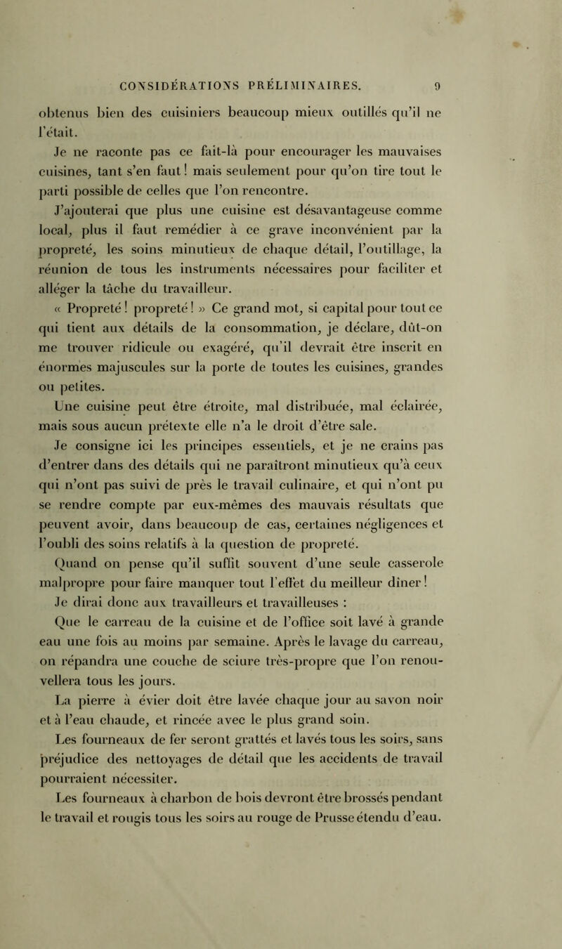 obtenus bien des cuisiniers beaucoup mieux outillés qu’il ne l’était. Je ne raconte pas ce fait-là pour encourager les mauvaises cuisines, tant s’en faut ! mais seulement pour qu’on tire tout le parti possible de celles que l’on rencontre. J’ajouterai que plus une cuisine est désavantageuse comme local, plus il faut remédier à ce grave inconvénient par la propreté, les soins minutieux de chaque détail, l’outillage, la réunion de tous les instruments nécessaires pour faciliter et alléger la tâche du travailleur. « Propreté ! propreté ! » Ce grand mot, si capital pour tout ce qui tient aux détails de la consommation, je déclare, dût-on me trouver ridicule ou exagéré, qu’il devrait être inscrit en énormes majuscules sur la porte de toutes les cuisines, grandes ou petites. Une cuisine peut être étroite, mal distribuée, mal éclairée, mais sous aucun prétexte elle n’a le droit d’être sale. Je consigne ici les principes essentiels, et je ne crains pas d’entrer dans des détails qui ne paraîtront minutieux qu’à ceux qui n’ont pas suivi de près le travail culinaire, et qui n’ont pu se rendre compte par eux-mêmes des mauvais résultats que peuvent avoir, dans beaucoup de cas, certaines négligences et l’oubli des soins relatifs à la question de propreté. Quand on pense qu’il suffit souvent d’une seule casserole malpropre pour faire manquer tout l’effet du meilleur dîner! Je dirai donc aux travailleurs et travailleuses : Que le carreau de la cuisine et de l’office soit lavé à grande eau une fois au moins par semaine. Après le lavage du carreau, on répandra une couche de sciure très-propre que l’on renou- vellera tous les jours. La pierre à évier doit être lavée chaque jour au savon noir et à l’eau chaude, et rincée avec le plus grand soin. Jæs fourneaux de fer seront grattés et lavés tous les soirs, sans préjudice des nettoyages de détail que les accidents de travail pourraient nécessiter. Les fourneaux à charbon de bois devront être brossés pendant le travail et rougis tous les soirs au rouge de Prusse étendu d’eau.