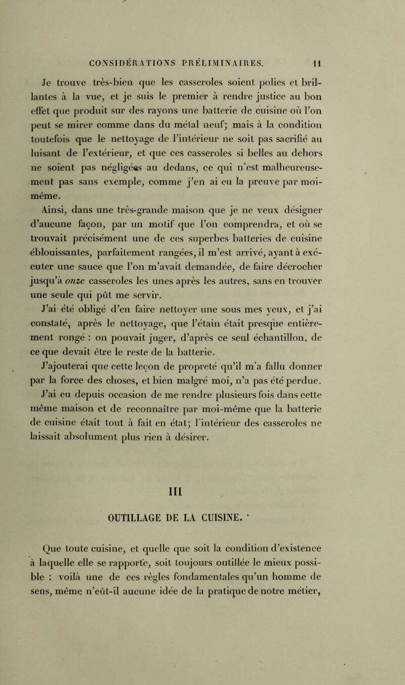 Je trouve très-bien que les casseroles soient polies et bril- lantes à la vue, et je suis le premier à rendre justice au bon effet que produit sur des rayons une batterie de cuisine où l’on peut se mirer comme dans du métal neuf; mais à la condition toutefois que le nettoyage de l’intérieur ne soit pas sacrifié au luisant de l’extérieur, et que ces casseroles si belles au dehors ne soient pas négligées au dedans, ce qui n’est malheureuse- ment pas sans exemple, comme j’en ai eu la preuve par moi- même. Ainsi, dans une très-grande maison que je ne veux désigner d’aucune façon, par un motif que l’on comprendra, et où se trouvait précisément une de ces superbes batteries de cuisine éblouissantes, parfaitement rangées, il m’est arrivé, ayant à exé- cuter une sauce que l’on m’avait demandée, de faire décrocher jusqu’à onze casseroles les unes après les autres, sans en trouver une seule qui pût me servir. J’ai été obligé d’en faire nettoyer une sous mes yeux, et j’ai constaté, après le nettoyage, que l’étain était presque entière- ment rongé : on pouvait juger, d’après ce seul échantillon, de ce que devait être le reste de la batterie. J’ajouterai que cette leçon de propreté qu’il m’a fallu donner par la force des choses, et bien malgré moi, n’a pas été perdue. J’ai eu depuis occasion de me rendre plusieurs fois dans cette même maison et de reconnaître par moi-même que la batterie de cuisine était tout à fait en état; l’intérieur des casseroles ne laissait absolument plus rien à désirer. lit OUTILLAGE DE LA CUISINE. * Que toute cuisine, et quelle que soit la condition d’existence à laquelle elle se rapporte, soit toujours outillée le mieux possi- ble : voilà une de ces règles fondamentales qn’un homme de sens, même n’eût-il aucune idée de la pratique de notre métier,