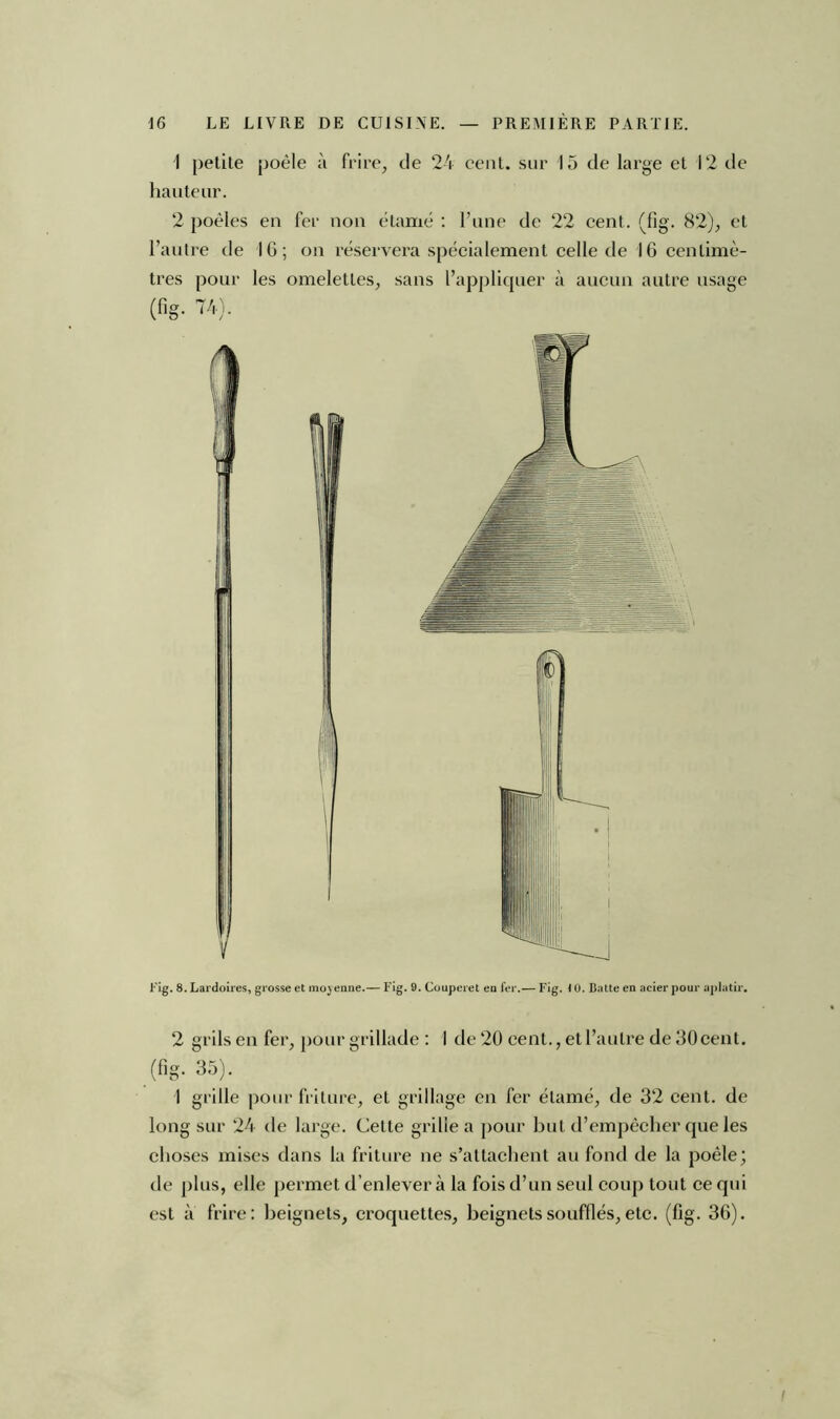 1 petite poêle à frire, de 24 cent, sur 15 de large et 12 de hauteur. 2 poêles en fer non étamé : l’une de 22 cent. (fig. 82), et l’autre de 16; on réservera spécialement celle de 16 centimè- tres pour les omelettes, sans l’appliquer à aucun autre usage (fig. 74). Fig. 8. Lardoires, grosse et moyenne.— Fig. 9. Couperet eu 1er.— Fig. 10. Batte en acier pour aplatir. 2 grils en fer, pour grillade : I de 20 cent., et l’autre de 30 cent, (fig. 35). 1 grille pour friture, et grillage en fer étamé, de 32 cent, de long sur 24 de large. Cette grille a pour but d’empêcher que les choses mises dans la friture ne s’attachent au fond de la poêle; de plus, elle permet d’enlever à la fois d’un seul coup tout ce qui est à frire: beignets, croquettes, beignets soufflés, etc. (fig. 36).