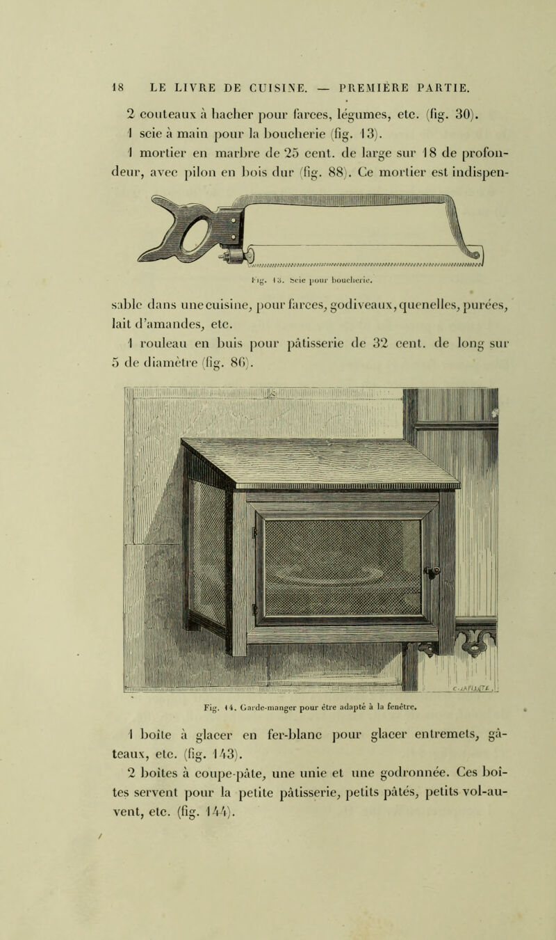 2 couteaux à hacher pour farces, légumes, etc. (fig. 30). I scie à main pour la boucherie (fig. 13). 1 mortier en marbre de 25 cent, de large sur 18 de profon- deur, avec pilon en bois dur (fig. 88). Ce mortier est indispen- i'ig. 13. fccie pour boucherie. sable dans une cuisine, pour farces, godiveaux, quenelles, purées, lait d’amandes, etc. 1 rouleau en buis pour pâtisserie de 32 cent, de long sur 5 de diamètre (fig. 80). Fig. (4. Garde-manger pour être adapté à la fenêtre. 1 boîte à glacer en fer-blanc pour glacer entremets, gâ- teaux, etc. (fig. 143). 2 boites à coupe-pâle, une unie et une godronnée. Ces boî- tes servent pour la petite pâtisserie, petits pâtés, petits vol-au- vent, etc. (fig. 144).